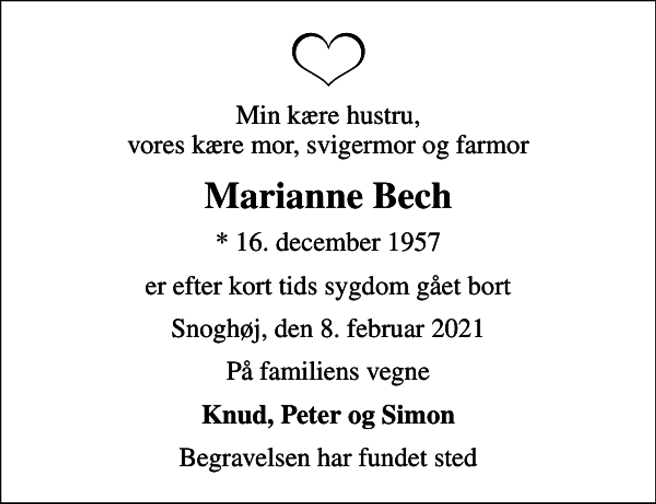 <p>Min kære hustru, vores kære mor, svigermor og farmor<br />Marianne Bech<br />* 16. december 1957<br />er efter kort tids sygdom gået bort<br />Snoghøj, den 8. februar 2021<br />På familiens vegne<br />Knud, Peter og Simon<br />Begravelsen har fundet sted</p>