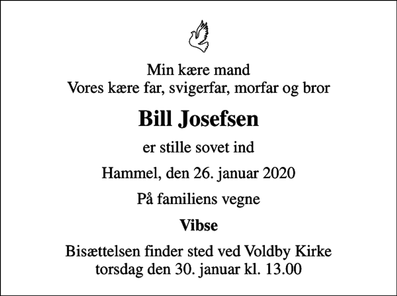 <p>Min kære mand Vores kære far, svigerfar, morfar og bror<br />Bill Josefsen<br />er stille sovet ind<br />Hammel, den 26. januar 2020<br />På familiens vegne<br />Vibse<br />Bisættelsen finder sted ved Voldby Kirke torsdag den 30. januar kl. 13.00</p>