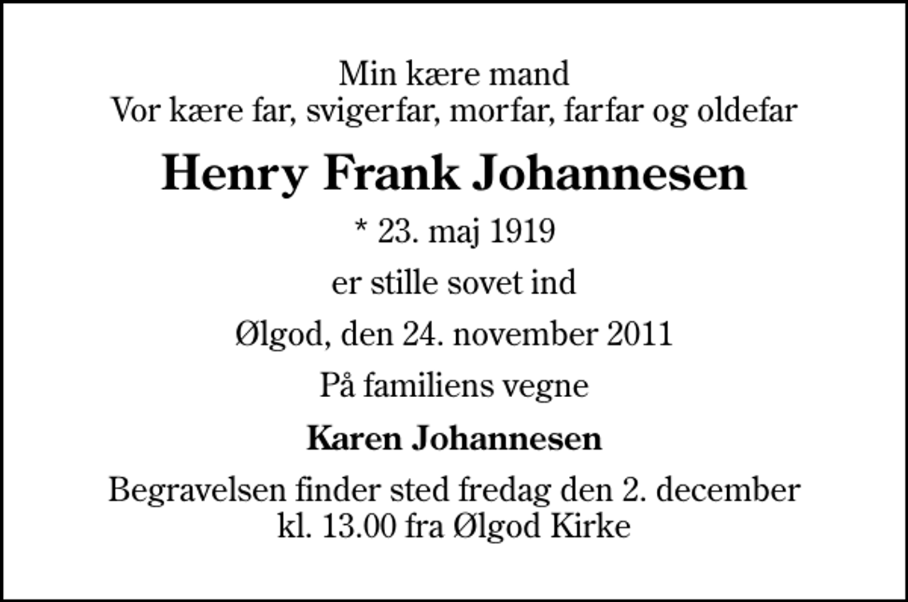 <p>Min kære mand Vor kære far, svigerfar, morfar, farfar og oldefar<br />Henry Frank Johannesen<br />* 23. maj 1919<br />er stille sovet ind<br />Ølgod, den 24. november 2011<br />På familiens vegne<br />Karen Johannesen<br />Begravelsen finder sted fredag den 2. december kl. 13.00 fra Ølgod Kirke</p>