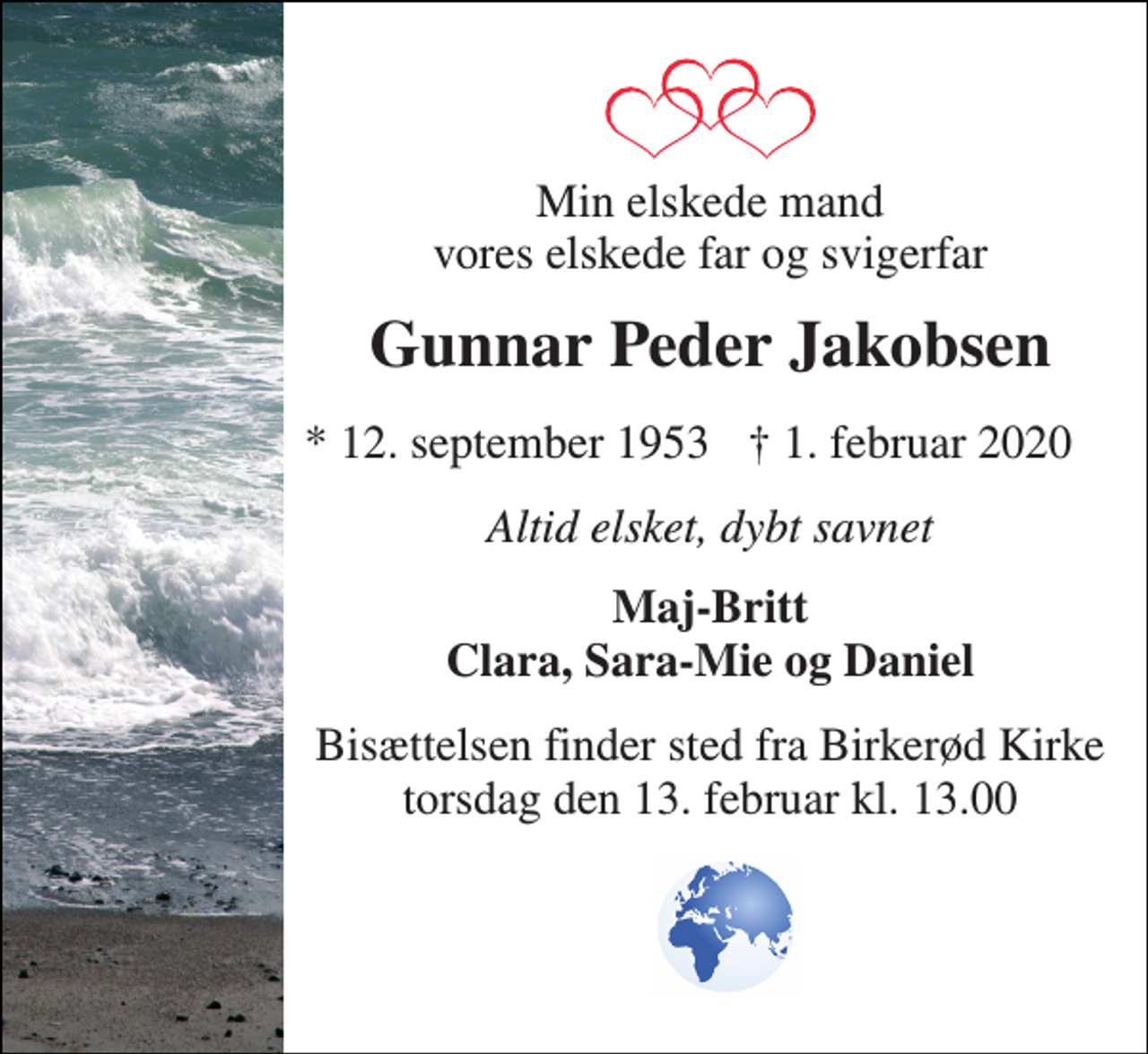 <p>Min elskede mand vores elskede far og svigerfar<br />Gunnar Peder Jakobsen<br />* 12. september 1953<br />† 1. februar 2020<br />Altid elsket, dybt savnet<br />Maj-Britt Clara, Sara-Mie og Daniel<br />Bisættelsen​ finder sted fra Birkerød Kirke​ torsdag den 13. februar​ kl. 13.00</p>
