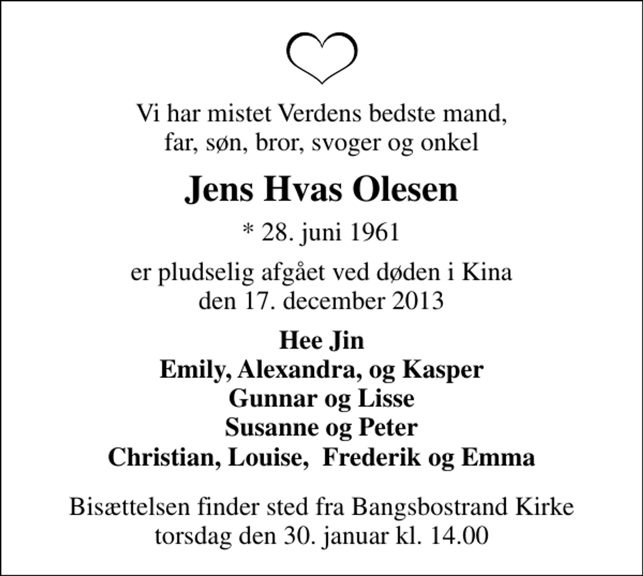 <p>Vi har mistet Verdens bedste mand, far, søn, bror, svoger og onkel<br />Jens Hvas Olesen<br />* 28. juni 1961<br />er pludselig afgået ved døden i Kina den 17. december 2013<br />Hee Jin Emily, Alexandra, og Kasper Gunnar og Lisse Susanne og Peter Christian, Louise, Frederik og Emma<br />Bisættelsen finder sted fra Bangsbostrand Kirke torsdag den 30. januar kl. 14.00</p>