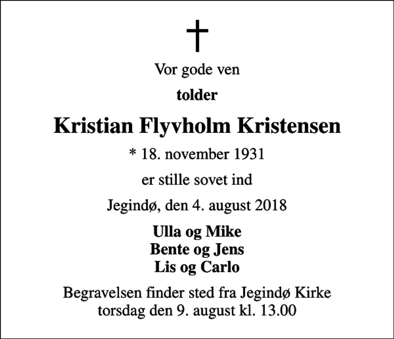<p>Vor gode ven<br />tolder<br />Kristian Flyvholm Kristensen<br />* 18. november 1931<br />er stille sovet ind<br />Jegindø, den 4. august 2018<br />Ulla og Mike Bente og Jens Lis og Carlo<br />Begravelsen finder sted fra Jegindø Kirke torsdag den 9. august kl. 13.00</p>