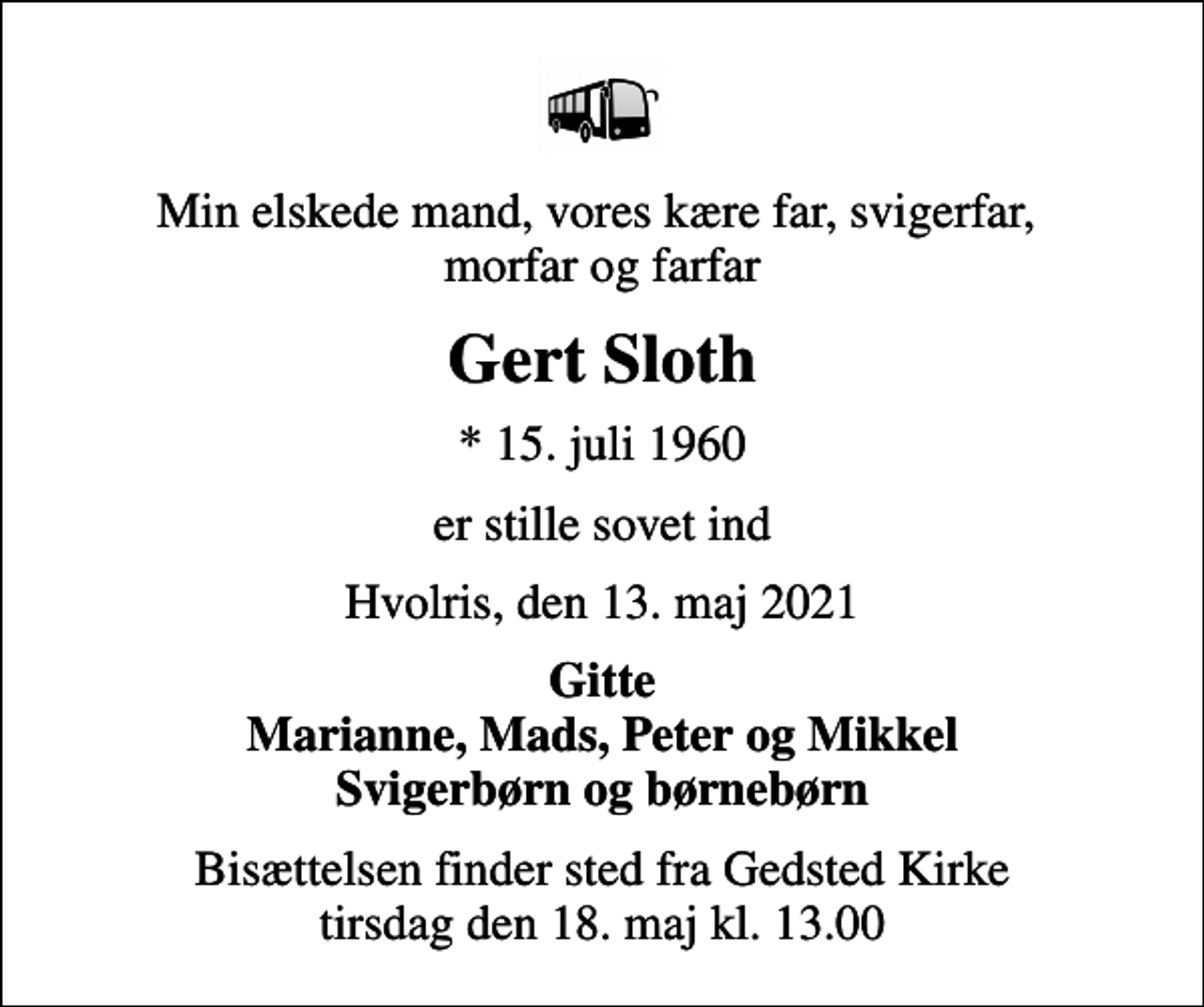 <p>Min elskede mand, vores kære far, svigerfar, morfar og farfar<br />Gert Sloth<br />* 15. juli 1960<br />er stille sovet ind<br />Hvolris, den 13. maj 2021<br />Gitte Marianne, Mads, Peter og Mikkel Svigerbørn og børnebørn<br />Bisættelsen finder sted fra Gedsted Kirke tirsdag den 18. maj kl. 13.00</p>