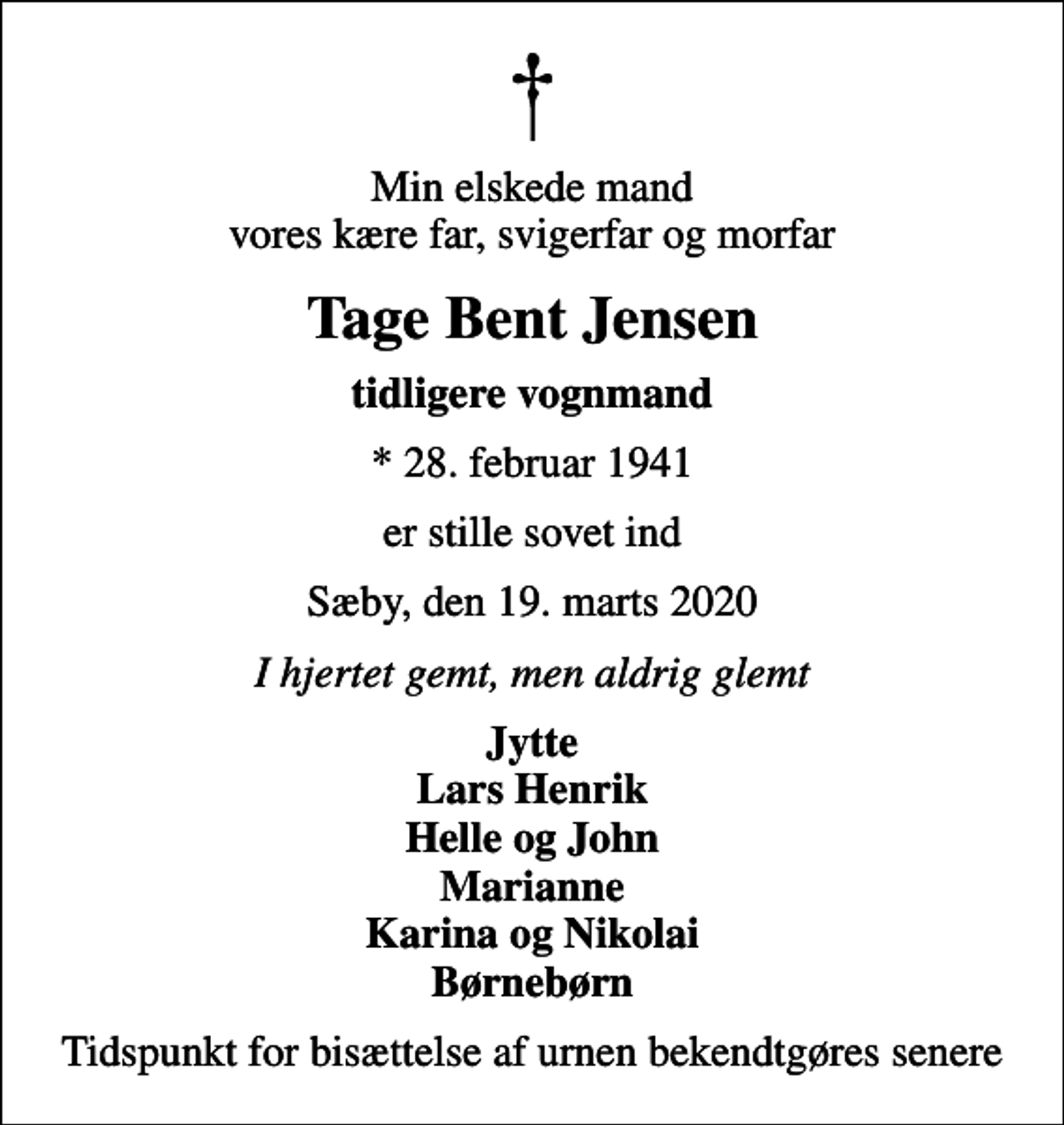 <p>Min elskede mand vores kære far, svigerfar og morfar<br />Tage Bent Jensen<br />tidligere vognmand<br />* 28. februar 1941<br />er stille sovet ind<br />Sæby, den 19. marts 2020<br />I hjertet gemt, men aldrig glemt<br />Jytte Lars Henrik Helle og John Marianne Karina og Nikolai Børnebørn<br />Tidspunkt for bisættelse af urnen bekendtgøres senere</p>