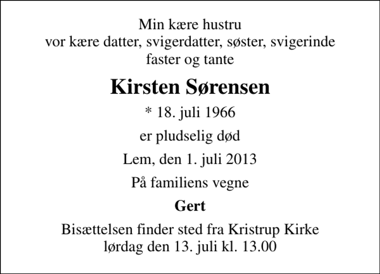 <p>Min kære hustru vor kære datter, svigerdatter, søster, svigerinde faster og tante<br />Kirsten Sørensen<br />* 18. juli 1966<br />er pludselig død<br />Lem, den 1. juli 2013<br />På familiens vegne<br />Gert<br />Bisættelsen finder sted fra Kristrup Kirke lørdag den 13. juli kl. 13.00</p>