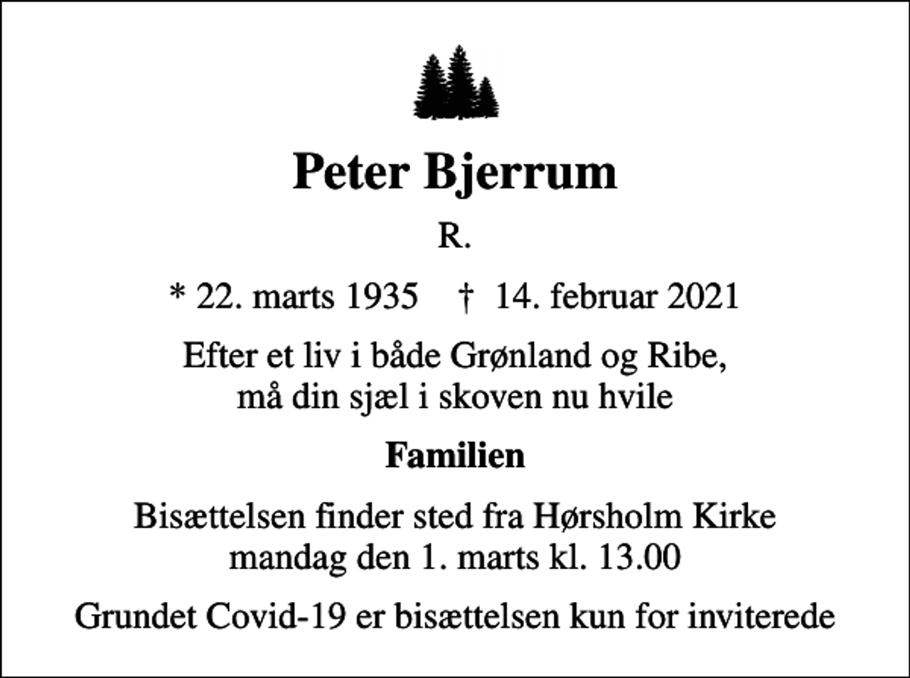 <p>Peter Bjerrum<br />R.<br />* 22. marts 1935 ✝ 14. februar 2021<br />Efter et liv i både Grønland og Ribe, må din sjæl i skoven nu hvile<br />Familien<br />Bisættelsen finder sted fra Hørsholm Kirke mandag den 1. marts kl. 13.00<br />Grundet Covid-19 er bisættelsen kun for inviterede</p>