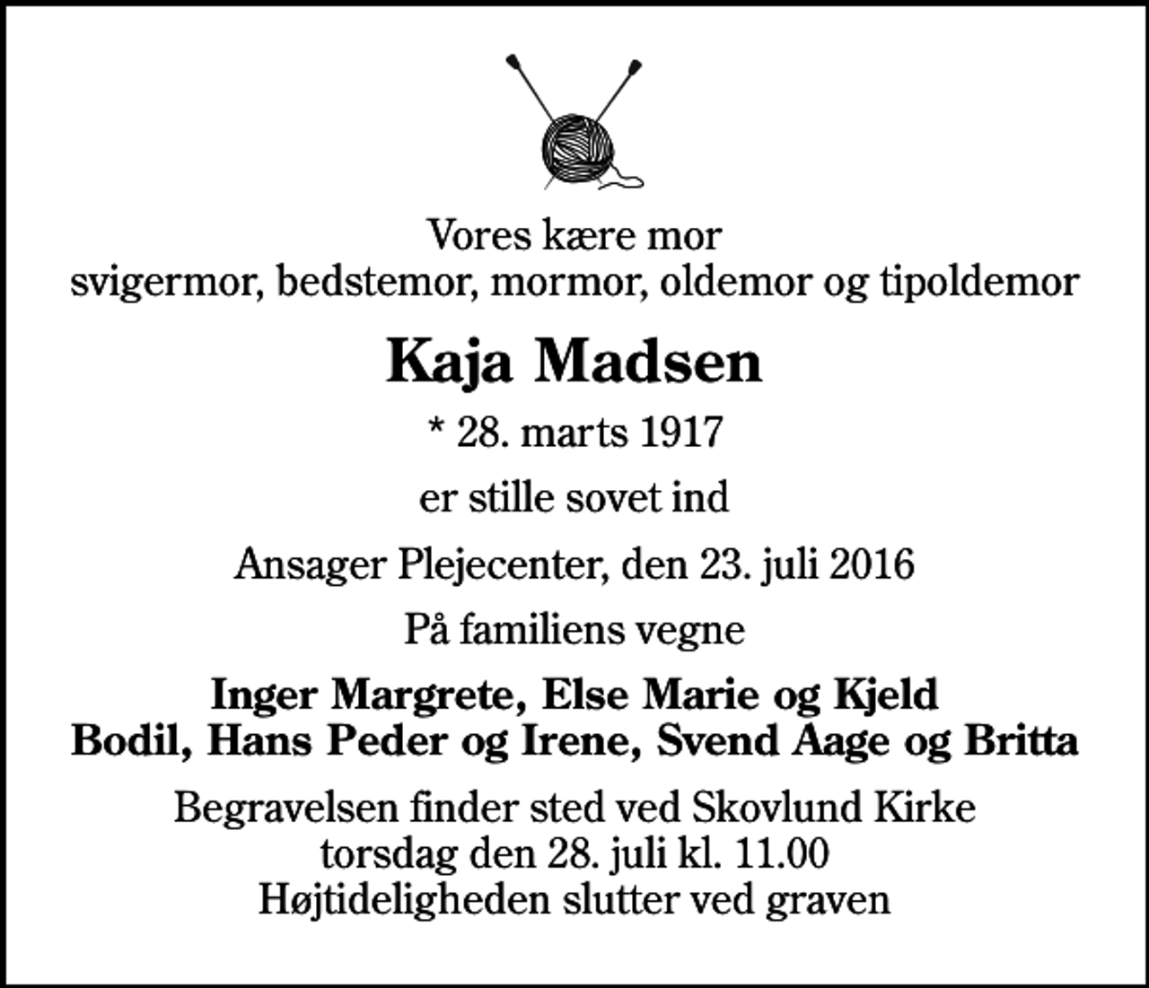 <p>Vores kære mor svigermor, bedstemor, mormor, oldemor og tipoldemor<br />Kaja Madsen<br />* 28. marts 1917<br />er stille sovet ind<br />Ansager Plejecenter, den 23. juli 2016<br />På familiens vegne<br />Inger Margrete, Else Marie og Kjeld Bodil, Hans Peder og Irene, Svend Aage og Britta<br />Begravelsen finder sted ved Skovlund Kirke torsdag den 28. juli kl. 11.00 Højtideligheden slutter ved graven</p>