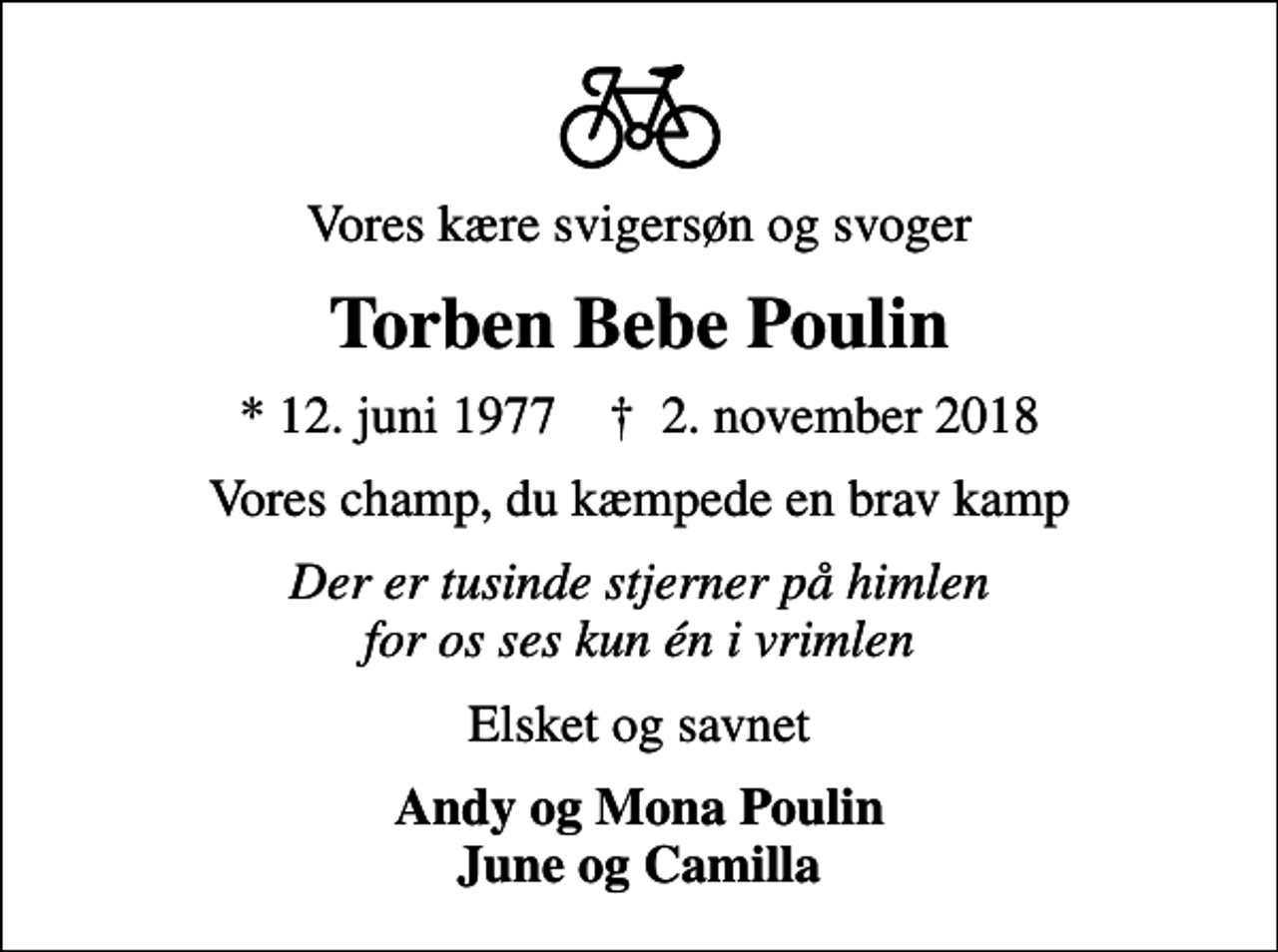 <p>Vores kære svigersøn og svoger<br />Torben Bebe Poulin<br />* 12. juni 1977 ✝ 2. november 2018<br />Vores champ, du kæmpede en brav kamp<br />Der er tusinde stjerner på himlen for os ses kun én i vrimlen<br />Elsket og savnet<br />Andy og Mona Poulin June og Camilla</p>