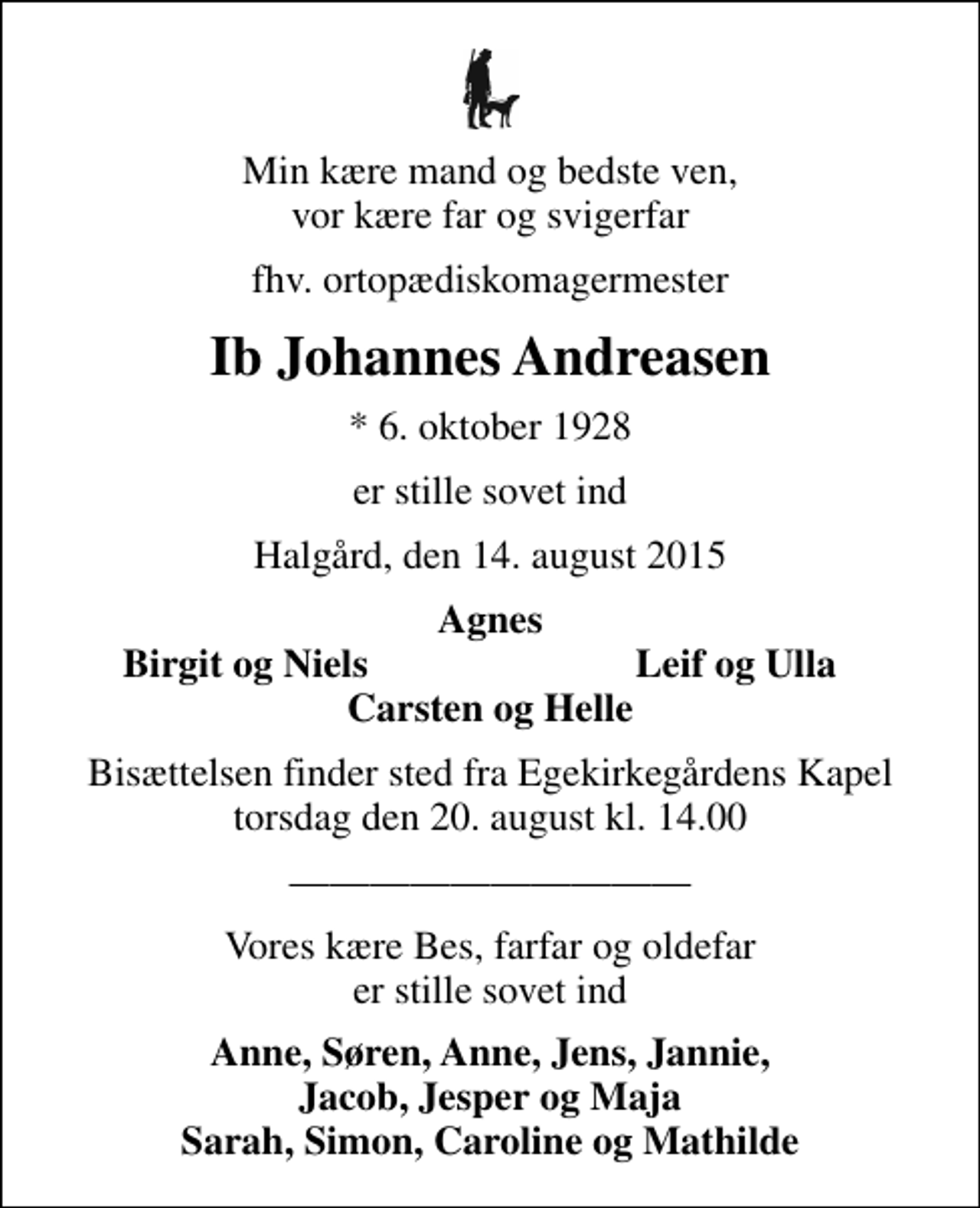 <p>Min kære mand og bedste ven, vor kære far og svigerfar<br />fhv. ortopædiskomagermester<br />Ib Johannes Andreasen<br />* 6. oktober 1928<br />er stille sovet ind<br />Halgård, den 14. august 2015<br />Agnes<br />Birgit og Niels<br />Leif og Ulla<br />Bisættelsen finder sted fra Egekirkegårdens Kapel torsdag den 20. august kl. 14.00<br />Vores kære Bes, farfar og oldefar er stille sovet ind<br />Anne, Søren, Anne, Jens, Jannie, Jacob, Jesper og Maja Sarah, Simon, Caroline og Mathilde</p>