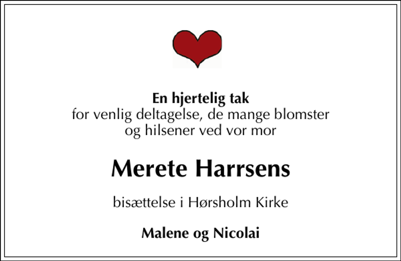 <p>En hjertelig tak<br />for venlig deltagelse, de mange blomster og hilsener ved vor mor<br />Merete Harrsens<br />bisættelse i Hørsholm Kirke<br />Malene og Nicolai</p>