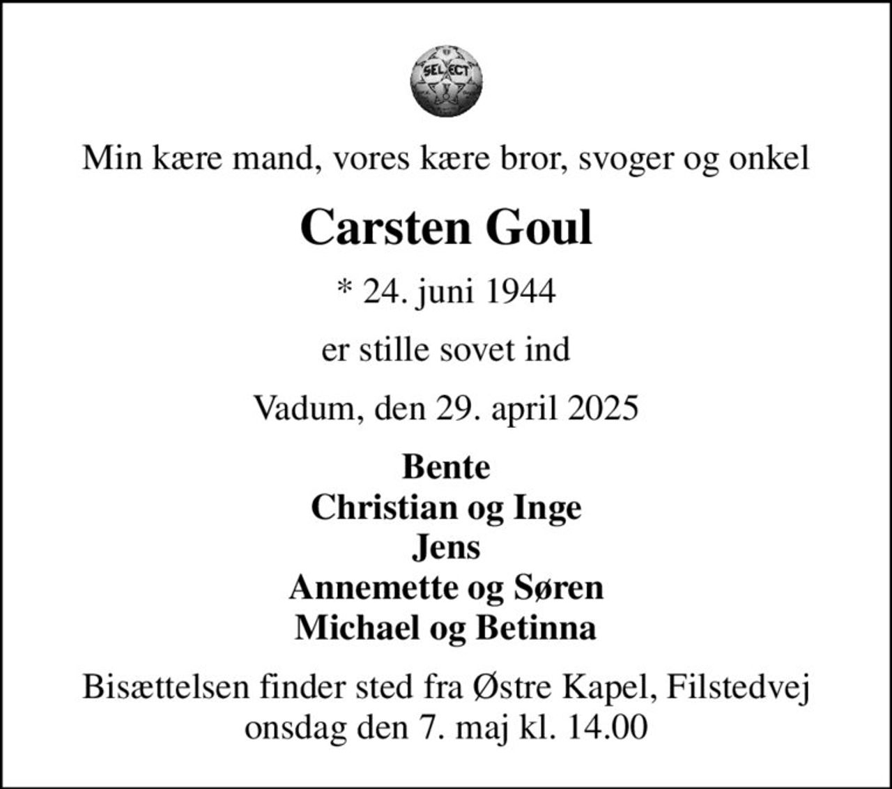Min kære mand, vores kære bror, svoger og onkel
Carsten Goul
* 24. juni 1944
er stille sovet ind
Vadum, den 29. april 2025
Bente Christian og Inge Jens Annemette og Søren Michael og Betinna
Bisættelsen finder sted fra Østre Kapel, Filstedvej  onsdag den 7. maj kl. 14.00