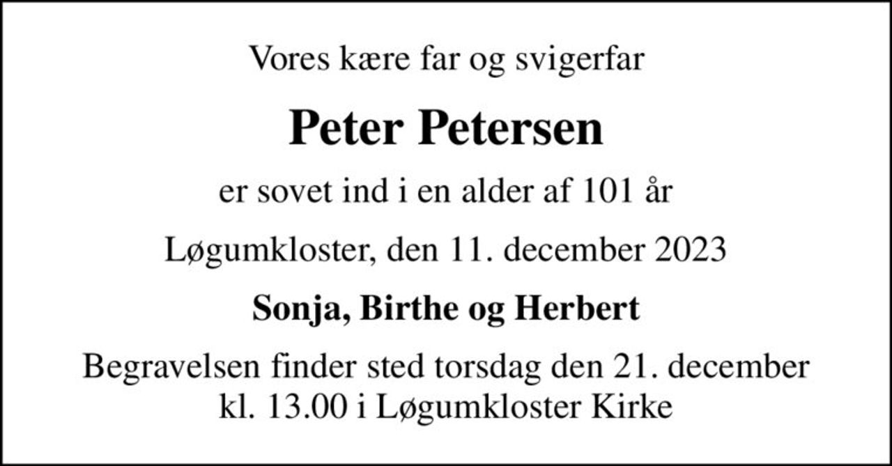 Vores kære far og svigerfar
Peter Petersen
er sovet ind i en alder af 101 år
Løgumkloster, den 11. december 2023
Sonja, Birthe og Herbert
Begravelsen finder sted torsdag den 21. december kl. 13.00 i Løgumkloster Kirke