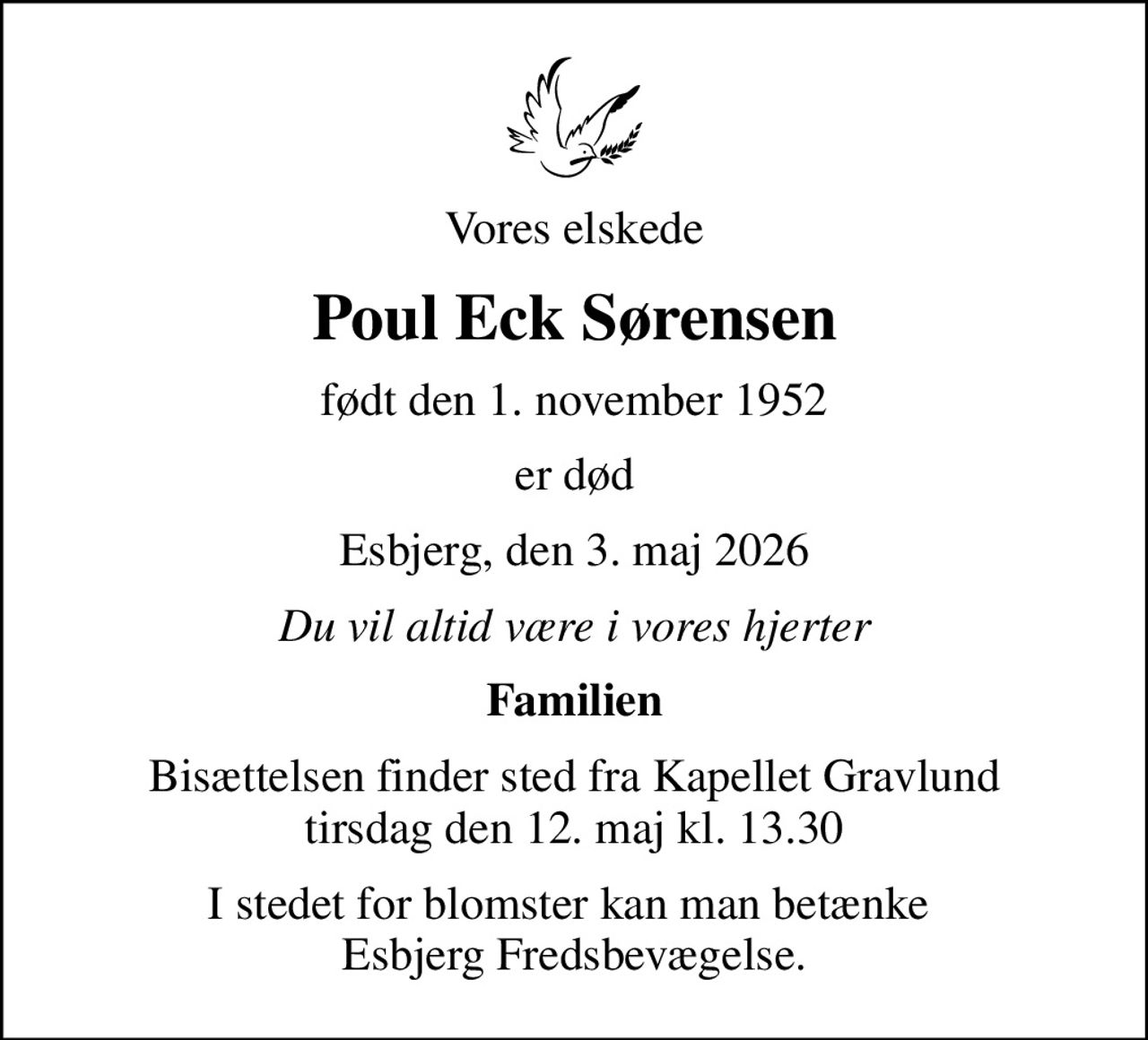 Vores elskede
Poul Eck Sørensen
født den 1. november 1952
er død
Esbjerg, den 3. maj 2026
Du vil altid være i vores hjerter
Familien
Bisættelsen finder sted fra Kapellet Gravlund tirsdag den 12. maj kl. 13.30
I stedet for blomster kan man betænke  Esbjerg Fredsbevægelse.
