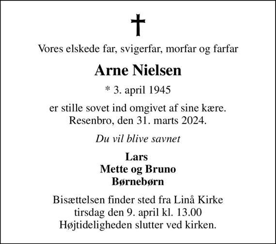 Vores elskede far, svigerfar, morfar og farfar
Arne Nielsen
* 3. april 1945
er stille sovet ind omgivet af sine kære. Resenbro, den 31. marts 2024.
Du vil blive savnet
Lars  Mette og Bruno Børnebørn
Bisættelsen finder sted fra Linå Kirke  tirsdag den 9. april kl. 13.00  Højtideligheden slutter ved kirken.