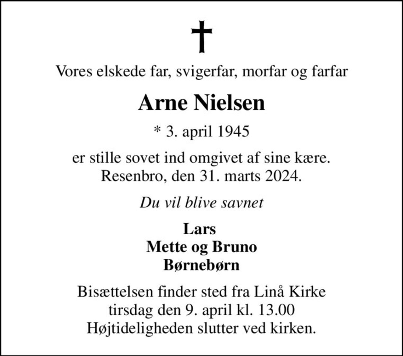 Vores elskede far, svigerfar, morfar og farfar
Arne Nielsen
* 3. april 1945
er stille sovet ind omgivet af sine kære. Resenbro, den 31. marts 2024.
Du vil blive savnet
Lars  Mette og Bruno Børnebørn
Bisættelsen finder sted fra Linå Kirke  tirsdag den 9. april kl. 13.00  Højtideligheden slutter ved kirken.