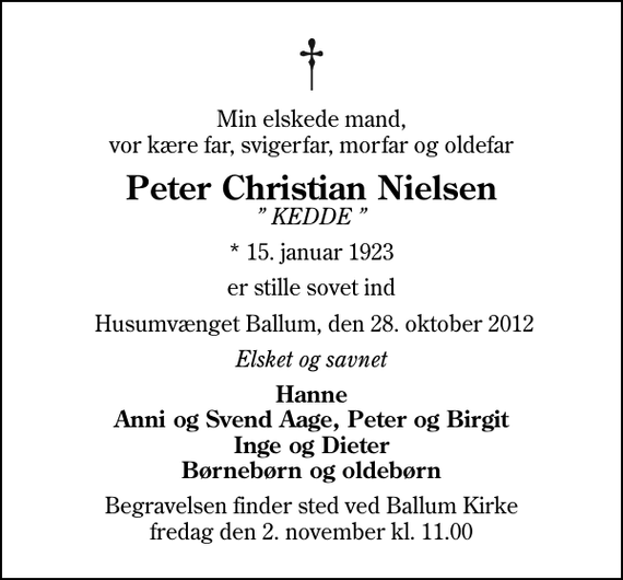 <p>Min elskede mand, vor kære far, svigerfar, morfar og oldefar<br />Peter Christian Nielsen<br />KEDDE<br />* 15. januar 1923<br />er stille sovet ind<br />Husumvænget Ballum, den 28. oktober 2012<br />Elsket og savnet<br />Hanne Anni og Svend Aage, Peter og Birgit Inge og Dieter Børnebørn og oldebørn<br />Begravelsen finder sted ved Ballum Kirke fredag den 2. november kl. 11.00</p>