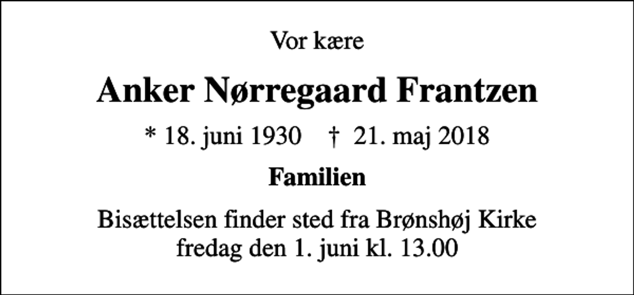<p>Vor kære<br />Anker Nørregaard Frantzen<br />* 18. juni 1930 ✝ 21. maj 2018<br />Familien<br />Bisættelsen finder sted fra Brønshøj Kirke fredag den 1. juni kl. 13.00</p>