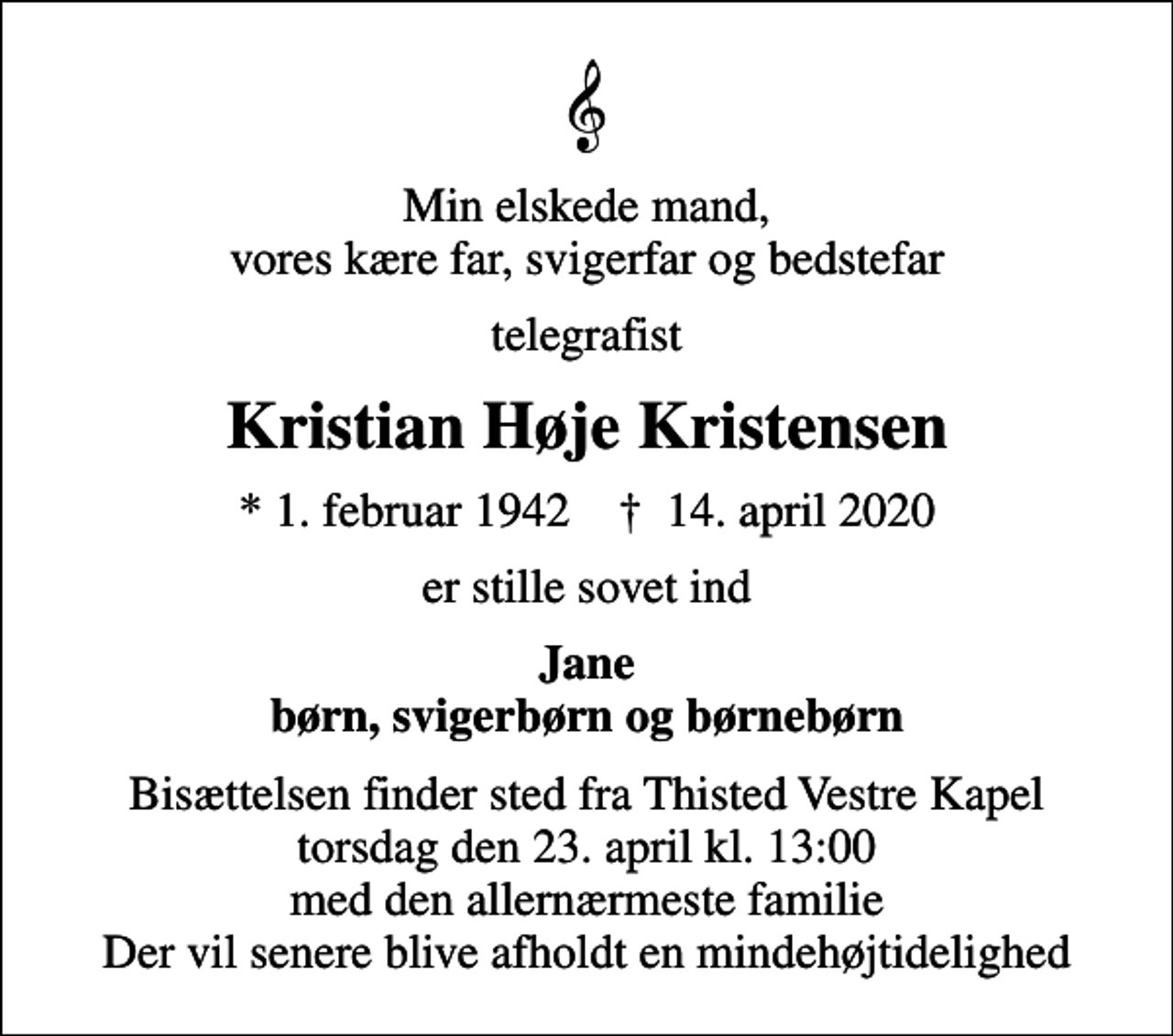 <p>Min elskede mand, vores kære far, svigerfar og bedstefar<br />telegrafist<br />Kristian Høje Kristensen<br />* 1. februar 1942 ✝ 14. april 2020<br />er stille sovet ind<br />Jane børn, svigerbørn og børnebørn<br />Bisættelsen finder sted fra Thisted Vestre Kapel torsdag den 23. april kl. 13:00 med den allernærmeste familie Der vil senere blive afholdt en mindehøjtidelighed</p>