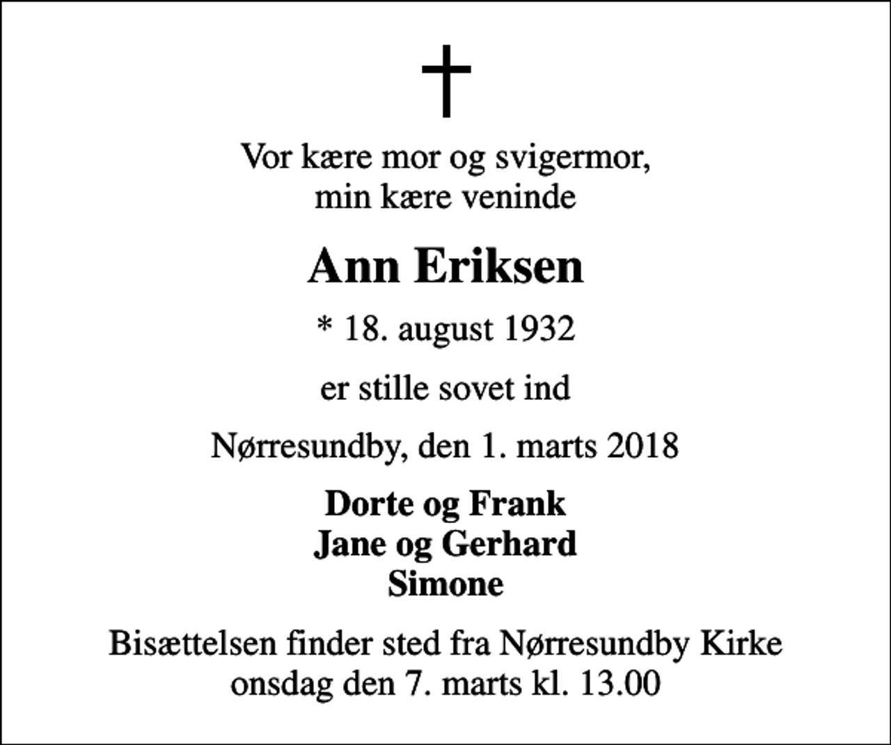 <p>Vor kære mor og svigermor, min kære veninde<br />Ann Eriksen<br />* 18. august 1932<br />er stille sovet ind<br />Nørresundby, den 1. marts 2018<br />Dorte og Frank Jane og Gerhard Simone<br />Bisættelsen finder sted fra Nørresundby Kirke onsdag den 7. marts kl. 13.00</p>