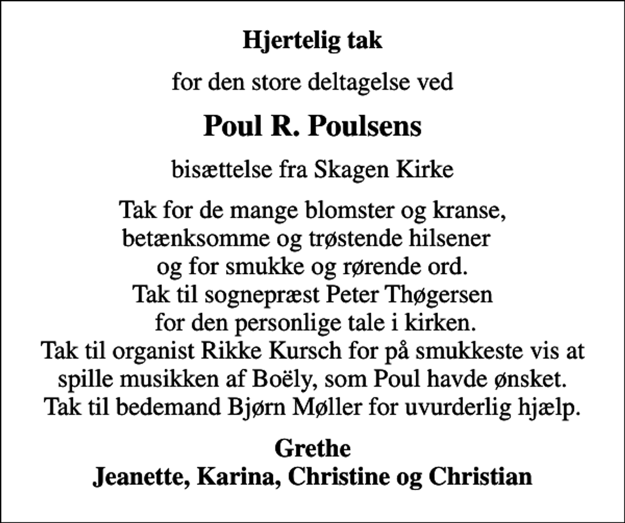 <p>Hjertelig tak<br />for den store deltagelse ved<br />Poul R. Poulsens<br />bisættelse fra Skagen Kirke<br />Tak for de mange blomster og kranse, betænksomme og trøstende hilsener og for smukke og rørende ord. Tak til sognepræst Peter Thøgersen for den personlige tale i kirken. Tak til organist Rikke Kursch for på smukkeste vis at spille musikken af Boëly, som Poul havde ønsket. Tak til bedemand Bjørn Møller for uvurderlig hjælp.<br />Grethe Jeanette, Karina, Christine og Christian</p>