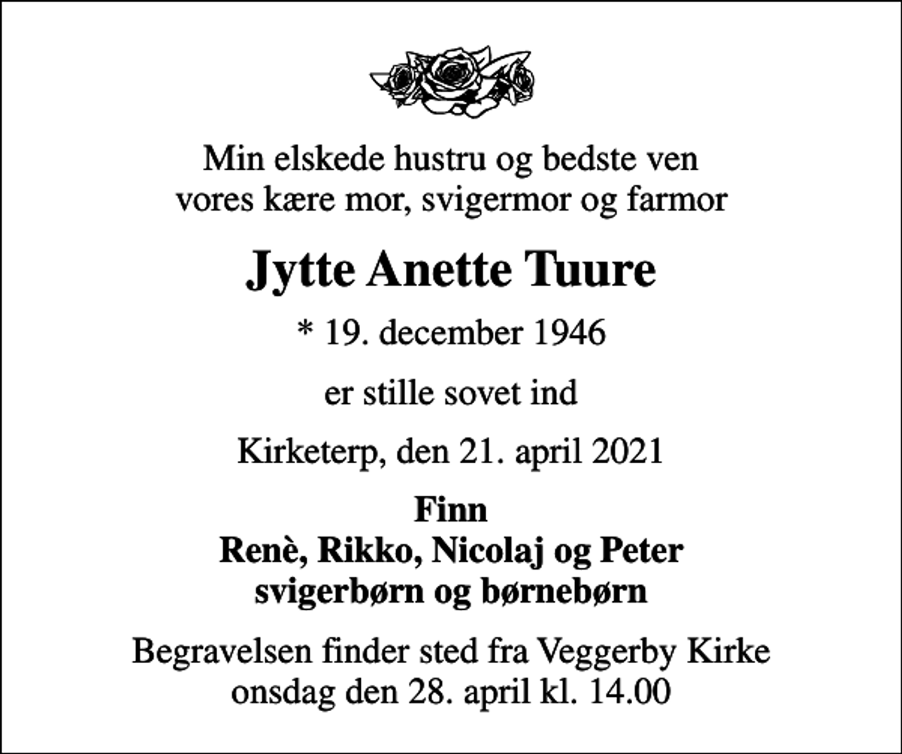 <p>Min elskede hustru og bedste ven vores kære mor, svigermor og farmor<br />Jytte Anette Tuure<br />* 19. december 1946<br />er stille sovet ind<br />Kirketerp, den 21. april 2021<br />Finn Renè, Rikko, Nicolaj og Peter svigerbørn og børnebørn<br />Begravelsen finder sted fra Veggerby Kirke onsdag den 28. april kl. 14.00</p>