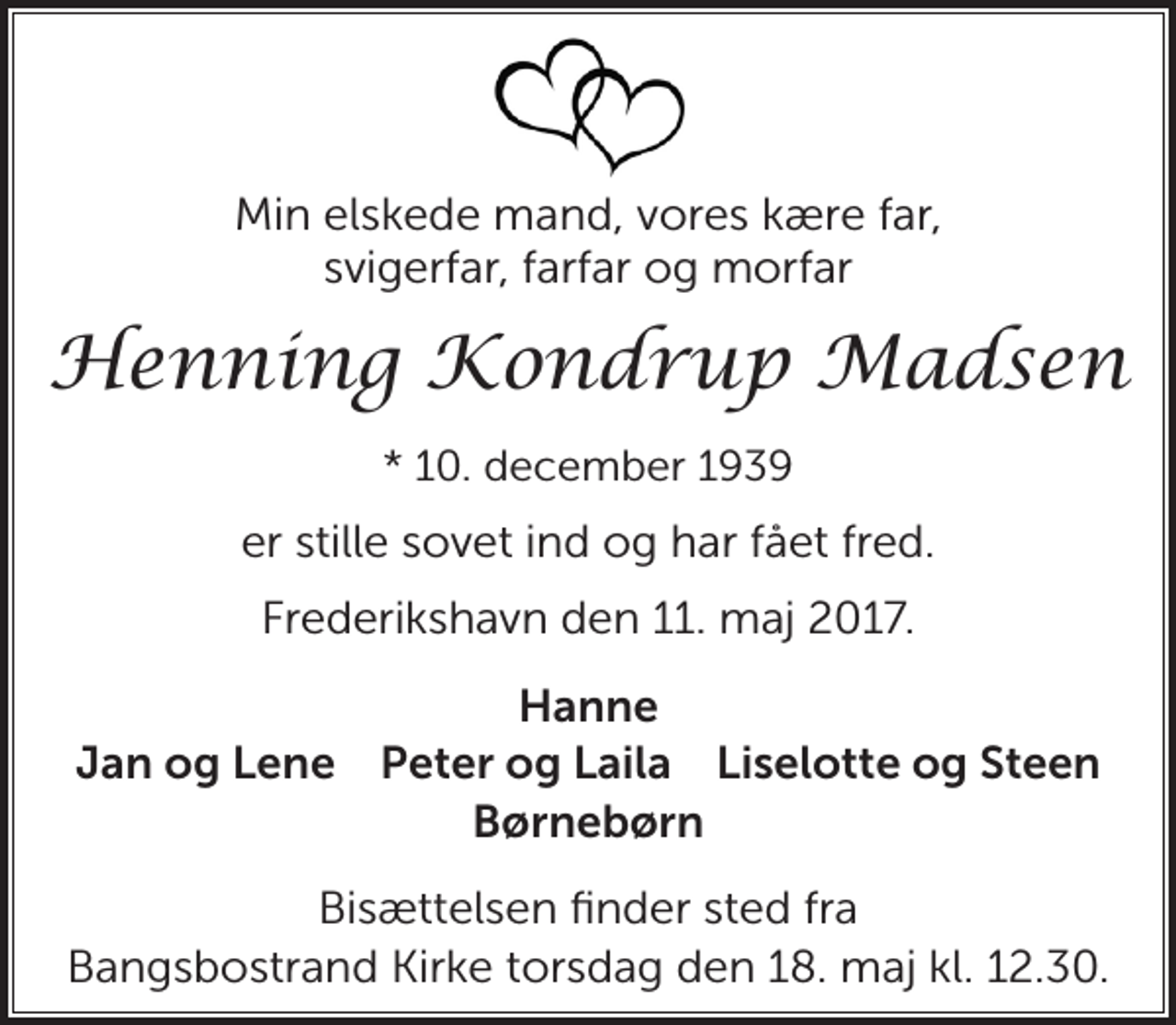 <p>Min elskede mand, vores kære far, svigerfar, farfar og morfar<br />Henning Kondrup Madsen<br />* 10. december 1939<br />er stille sovet ind og har fået fred.<br />Frederikshavn, den 11. maj 2017<br />Hanne Jan og Lene Peter og Laila Liselotte og Steen Børnebørn<br />Bisættelsen finder sted fra Bangsbostrand Kirke torsdag den 18. maj kl. 12.30</p>
