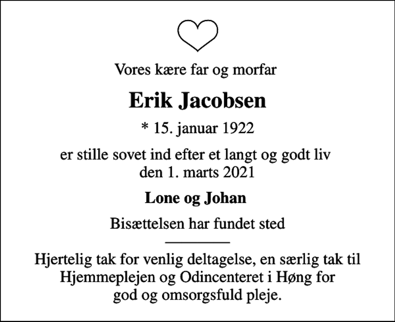 <p>Vores kære far og morfar<br />Erik Jacobsen<br />* 15. januar 1922<br />er stille sovet ind efter et langt og godt liv den 1. marts 2021<br />Lone og Johan<br />Bisættelsen har fundet sted Hjertelig tak for venlig deltagelse, en særlig tak til Hjemmeplejen og Odincenteret i Høng for god og omsorgsfuld pleje.</p>