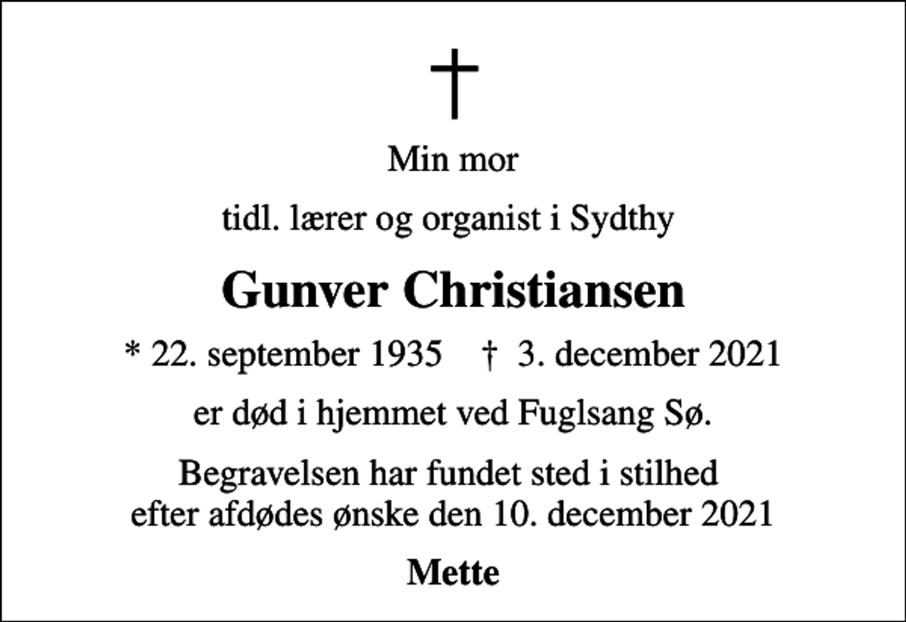 <p>Min mor<br />tidl. lærer og organist i Sydthy<br />Gunver Christiansen<br />* 22. september 1935 ✝ 3. december 2021<br />er død i hjemmet ved Fuglsang Sø.<br />Begravelsen har fundet sted i stilhed efter afdødes ønske den 10. december 2021<br />Mette</p>