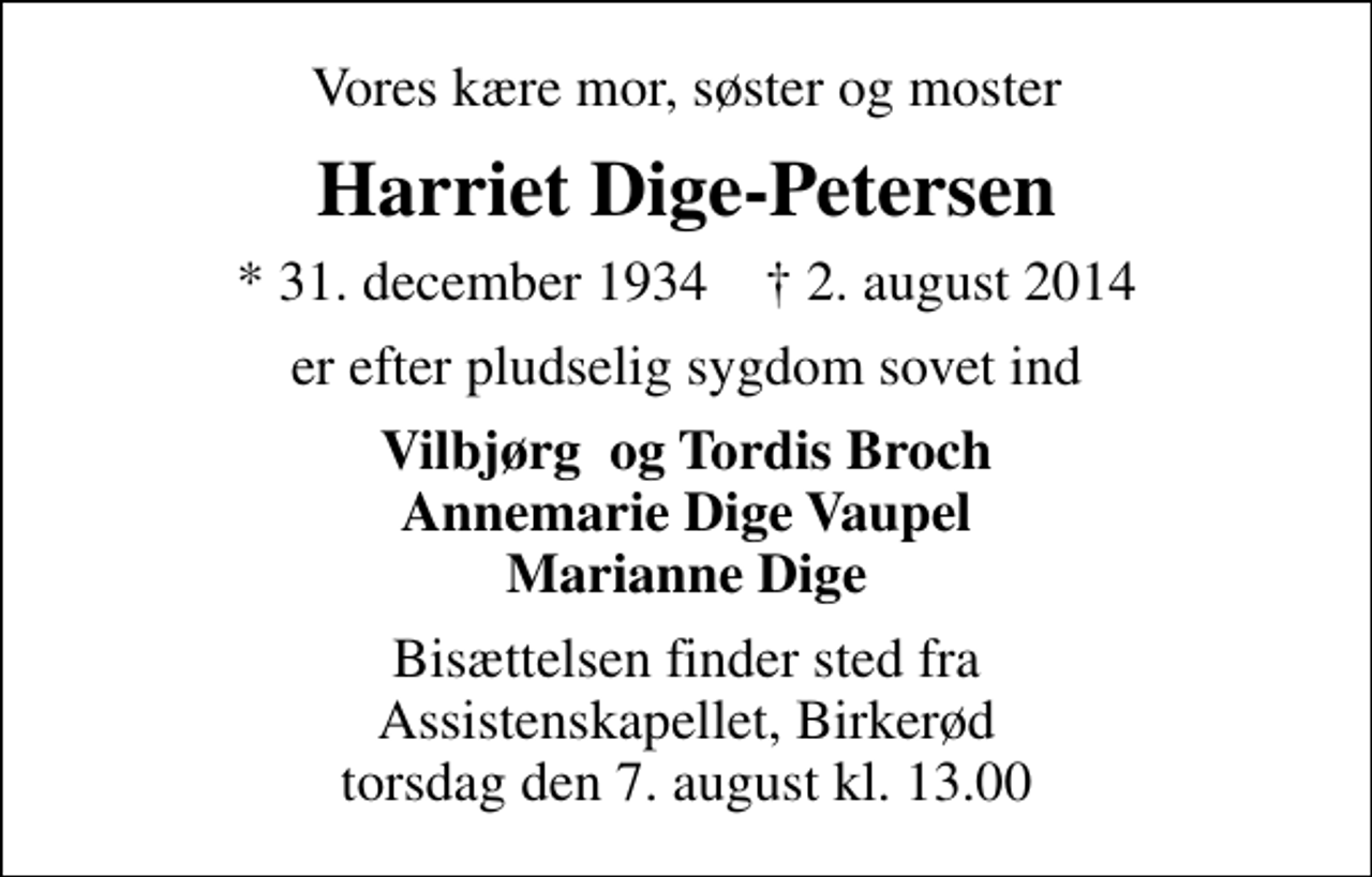 <p>Vores kære mor, søster og moster<br />Harriet Dige-Petersen<br />* 31. december 1934 ✝ 2. august 2014<br />er efter pludselig sygdom sovet ind<br />Vilbjørg og Tordis Broch Annemarie Dige Vaupel Marianne Dige<br />Bisættelsen finder sted fra Assistenskapellet, Birkerød torsdag den 7. august kl. 13.00</p>