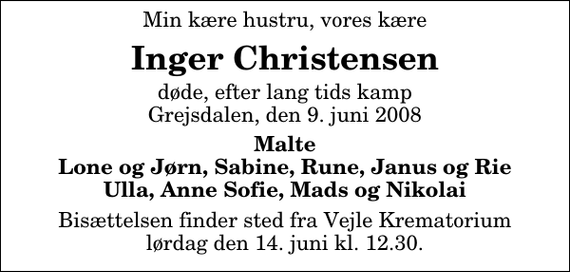 <p>Min kære hustru, vores kære<br />Inger Christensen<br />døde, efter lang tids kamp Grejsdalen, den 9. juni 2008<br />Malte Lone og Jørn, Sabine, Rune, Janus og Rie Ulla, Anne Sofie, Mads og Nikolai<br />Bisættelsen finder sted fra Skovkapellet lørdag den 14. juni kl. 12.30</p>