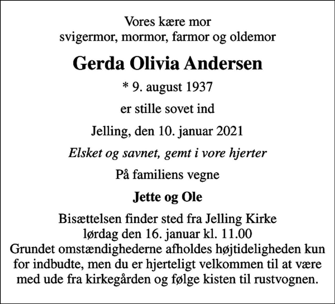 <p>Vores kære mor svigermor, mormor, farmor og oldemor<br />Gerda Olivia Andersen<br />* 9. august 1937<br />er stille sovet ind<br />Jelling, den 10. januar 2021<br />Elsket og savnet, gemt i vore hjerter<br />På familiens vegne<br />Jette og Ole<br />Bisættelsen finder sted fra Jelling Kirke lørdag den 16. januar kl. 11.00 Grundet omstændighederne afholdes højtideligheden kun for indbudte, men du er hjerteligt velkommen til at være med ude fra kirkegården og følge kisten til rustvognen.</p>