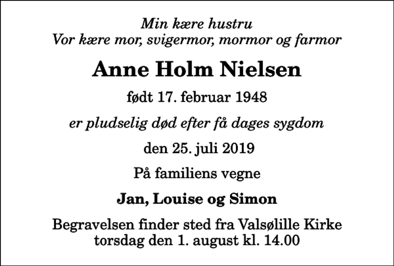 <p>Min kære hustru Vor kære mor, svigermor, mormor og farmor<br />Anne Holm Nielsen<br />født 17. februar 1948<br />er pludselig død efter få dages sygdom<br />den 25. juli 2019<br />På familiens vegne<br />Jan, Louise og Simon<br />Begravelsen finder sted fra Valsølille Kirke torsdag den 1. august kl. 14.00</p>