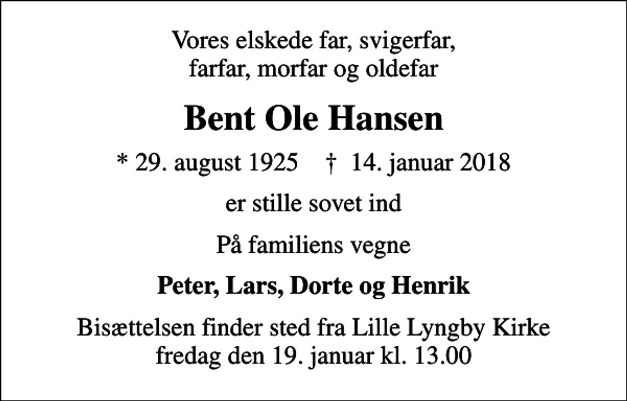 <p>Vores elskede far, svigerfar, farfar, morfar og oldefar<br />Bent Ole Hansen<br />* 29. august 1925 ✝ 14. januar 2018<br />er stille sovet ind<br />På familiens vegne<br />Peter, Lars, Dorte og Henrik<br />Bisættelsen finder sted fra Lille Lyngby Kirke fredag den 19. januar kl. 13.00</p>