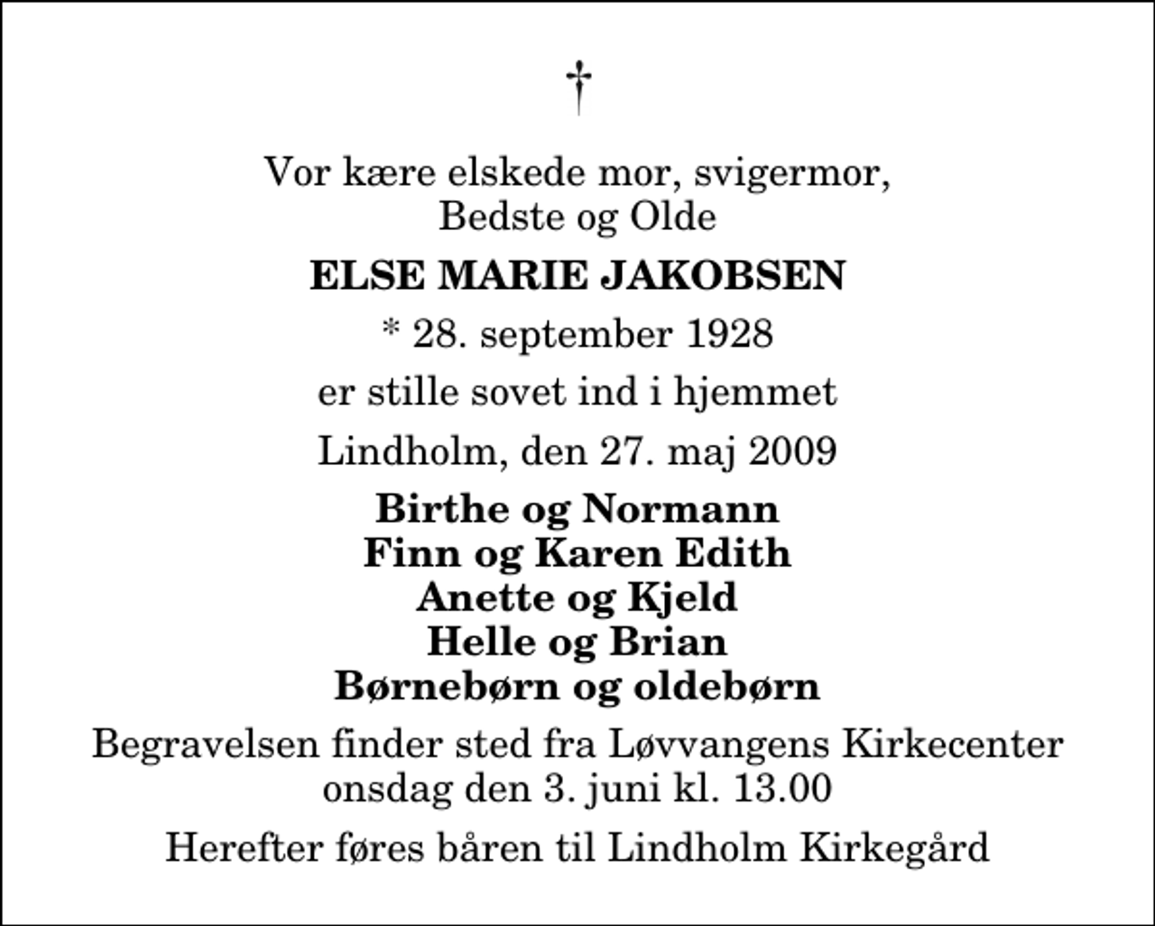 <p>Vor kære elskede mor, svigermor, Bedste og Olde<br />Else Marie Jakobsen<br />* 28. september 1928<br />er stille sovet ind i hjemmet<br />Lindholm, den 27. maj 2009<br />Birthe og Normann Finn og Karen Edith Anette og Kjeld Helle og Brian Børnebørn og oldebørn<br />Begravelsen finder sted fra Løvvangens Kirkecenter onsdag den 3. juni kl. 13.00 Herefter føres båren til Lindholm Kirkegård</p>