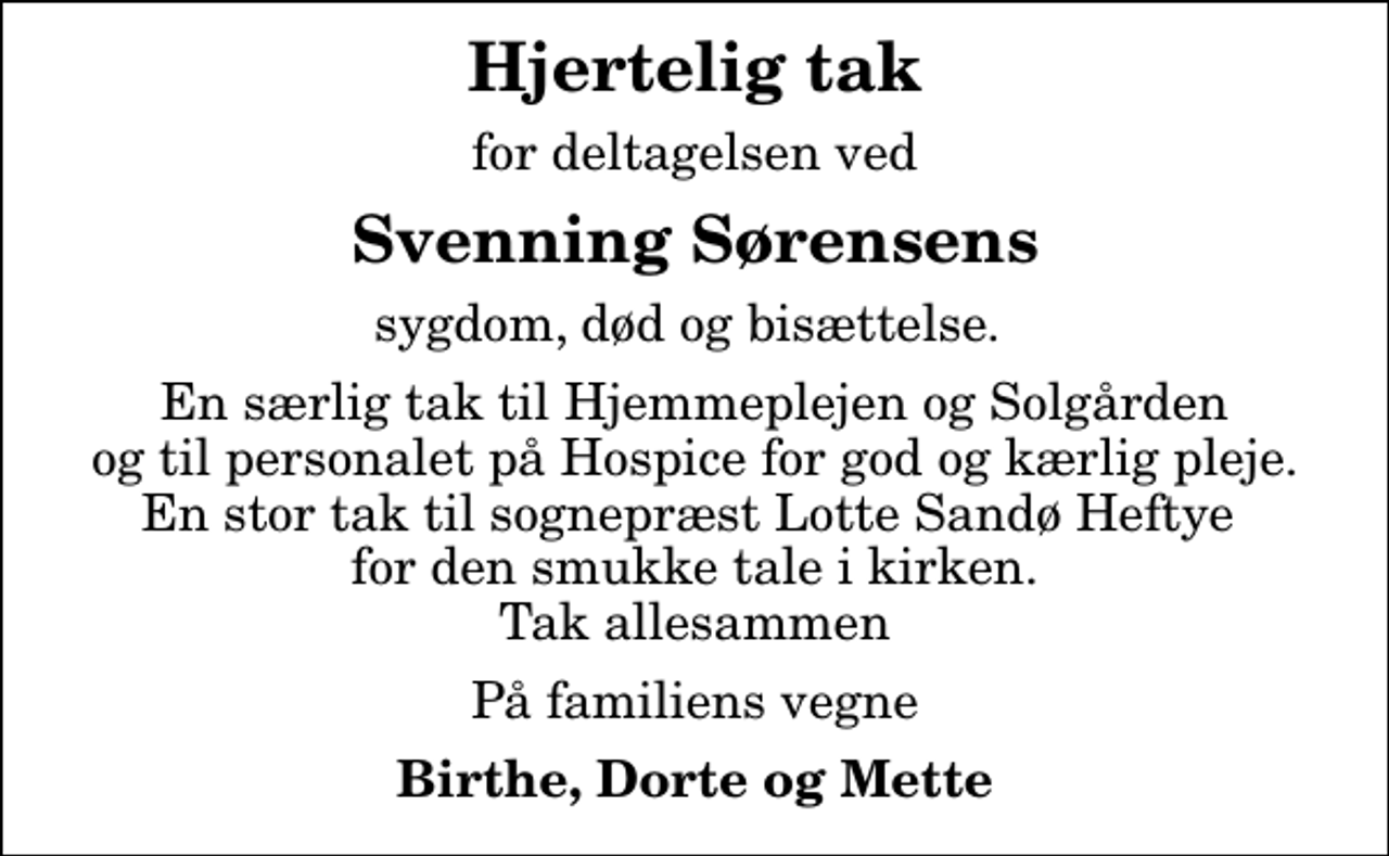 <p>Hjertelig tak<br />for deltagelsen ved<br />Svenning Sørensens<br />sygdom, død og bisættelse.<br />En særlig tak til Hjemmeplejen og Solgården og til personalet på Hospice for god og kærlig pleje. En stor tak til sognepræst Lotte Sandø Heftye for den smukke tale i kirken. Tak allesammen<br />På familiens vegne<br />Birthe, Dorte og Mette</p>