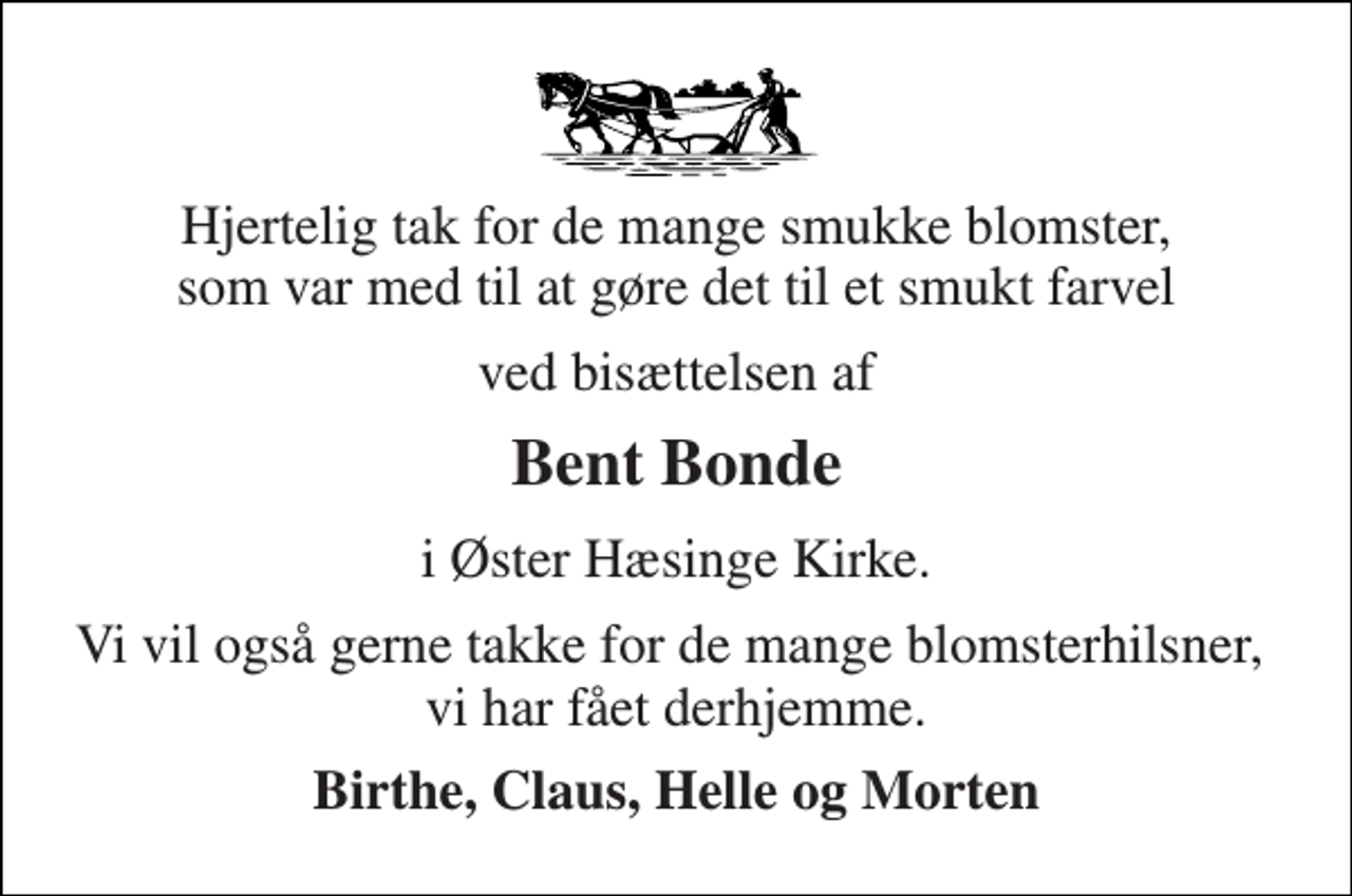 <p>Hjertelig tak for de mange smukke blomster, som var med til at gøre det til et smukt farvel<br />ved bisættelsen af<br />Bent Bonde<br />i Øster Hæsinge Kirke.<br />Vi vil også gerne takke for de mange blomsterhilsner, vi har fået derhjemme.<br />Birthe, Claus, Helle og Morten</p>