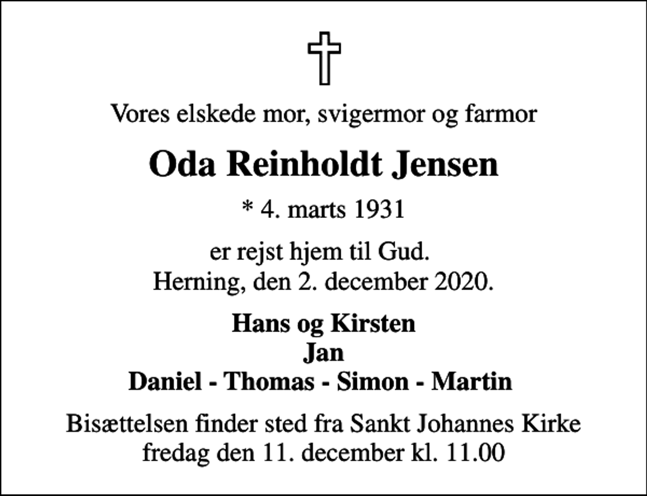 <p>Vores elskede mor, svigermor og farmor<br />Oda Reinholdt Jensen<br />* 4. marts 1931<br />er rejst hjem til Gud. Herning, den 2. december 2020.<br />Hans og Kirsten Jan Daniel - Thomas - Simon - Martin<br />Bisættelsen finder sted fra Sankt Johannes Kirke fredag den 11. december kl. 11.00</p>