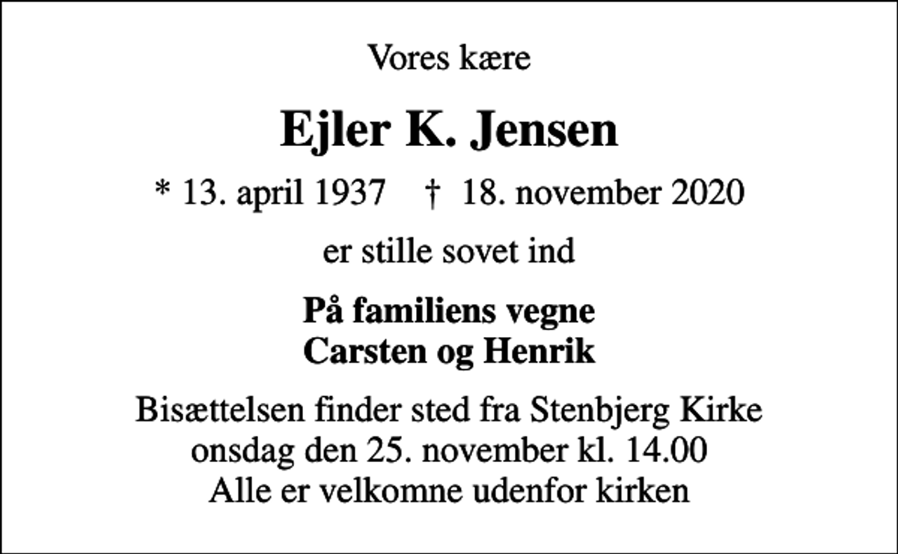 <p>Vores kære<br />Ejler K. Jensen<br />* 13. april 1937 ✝ 18. november 2020<br />er stille sovet ind<br />På familiens vegne Carsten og Henrik<br />Bisættelsen finder sted fra Stenbjerg Kirke onsdag den 25. november kl. 14.00 Alle er velkomne udenfor kirken</p>