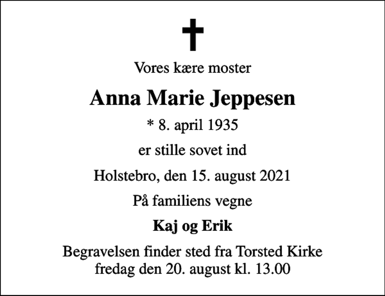 <p>Vores kære moster<br />Anna Marie Jeppesen<br />* 8. april 1935<br />er stille sovet ind<br />Holstebro, den 15. august 2021<br />På familiens vegne<br />Kaj og Erik<br />Begravelsen finder sted fra Torsted Kirke fredag den 20. august kl. 13.00</p>