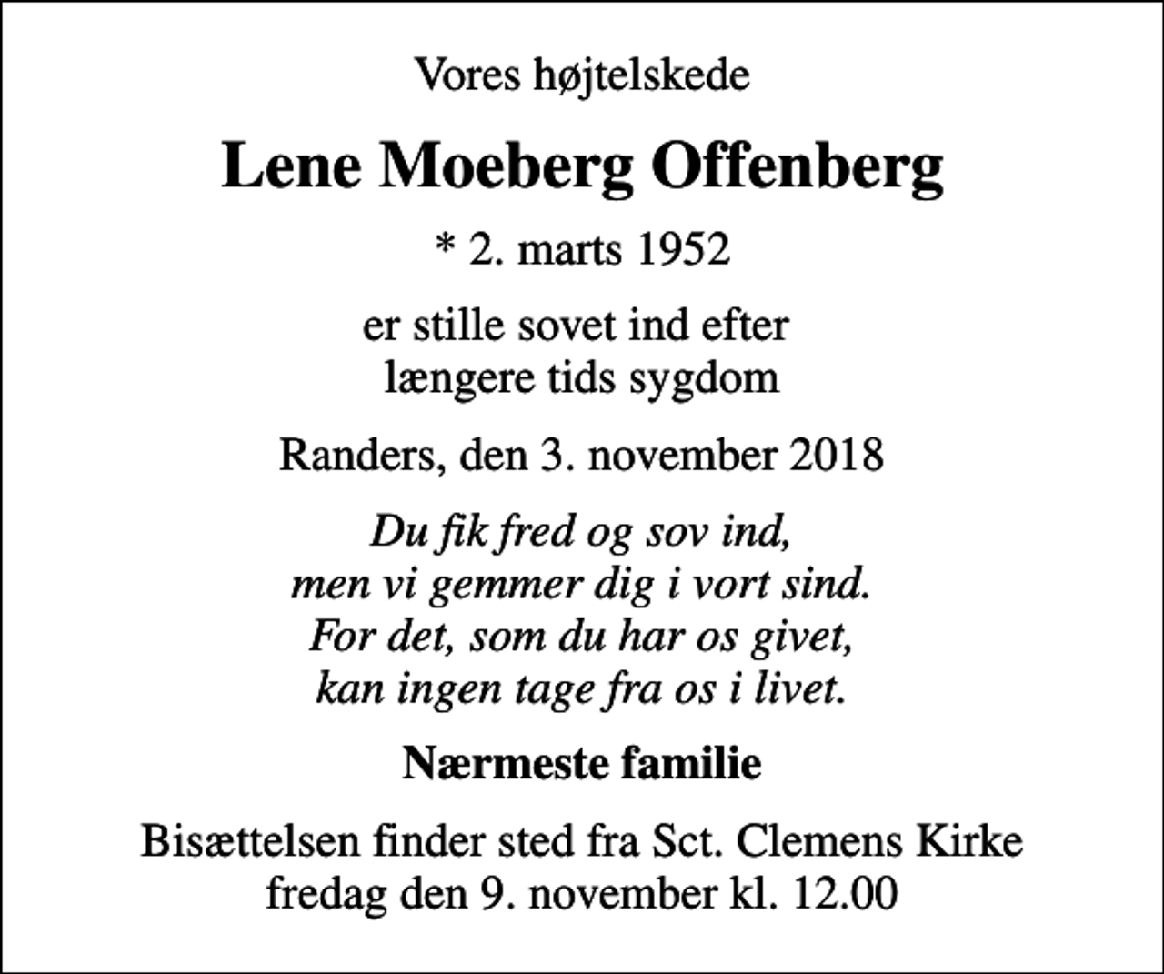 <p>Vores højtelskede<br />Lene Moeberg Offenberg<br />* 2. marts 1952<br />er stille sovet ind efter længere tids sygdom<br />Randers, den 3. november 2018<br />Du fik fred og sov ind, men vi gemmer dig i vort sind. For det, som du har os givet, kan ingen tage fra os i livet.<br />Nærmeste familie<br />Bisættelsen finder sted fra Sct. Clemens Kirke fredag den 9. november kl. 12.00</p>