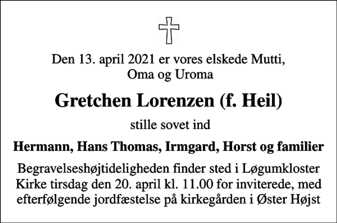 <p>Den 13. april 2021 er vores elskede Mutti, Oma og Uroma<br />Gretchen Lorenzen (f. Heil)<br />stille sovet ind<br />Hermann, Hans Thomas, Irmgard, Horst og familier<br />Begravelseshøjtideligheden finder sted i Løgumkloster Kirke tirsdag den 20. april kl. 11.00 for inviterede, med efterfølgende jordfæstelse på kirkegården i Øster Højst</p>