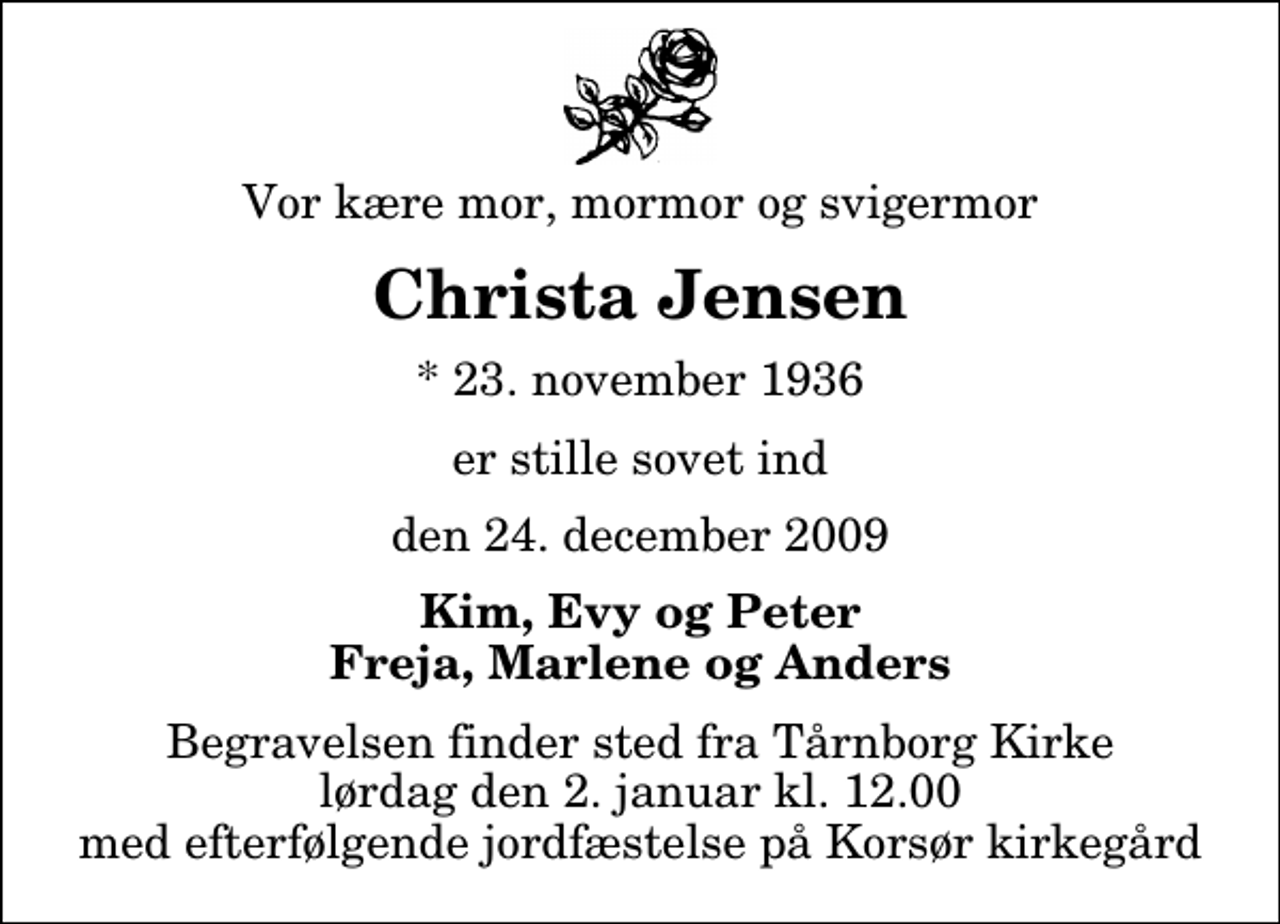 <p>Vor kære mor, mormor og svigermor<br />Christa Jensen<br />* 23. november 1936<br />er stille sovet ind<br />den 24. december 2009<br />Kim, Evy og Peter Freja, Marlene og Anders<br />Begravelsen finder sted fra Tårnborg Kirke lørdag den 2. januar kl. 12.00 med efterfølgende jordfæstelse på Korsør kirkegård</p>