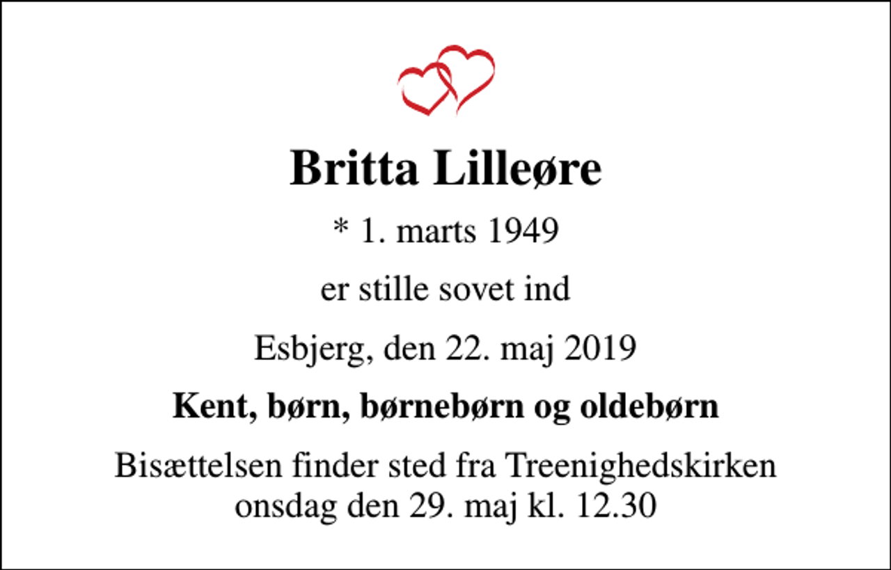 <p>Britta Lilleøre<br />* 1. marts 1949<br />er stille sovet ind<br />Esbjerg, den 22. maj 2019<br />Kent, børn, børnebørn og oldebørn<br />Bisættelsen finder sted fra Treenighedskirken onsdag den 29. maj kl. 12.30</p>