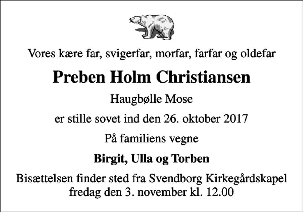 <p>Vores kære far, svigerfar, morfar, farfar og oldefar<br />Preben Holm Christiansen<br />Haugbølle Mose<br />er stille sovet ind den 26. oktober 2017<br />På familiens vegne<br />Birgit, Ulla og Torben<br />Bisættelsen finder sted fra Svendborg Kirkegårdskapel fredag den 3. november kl. 12.00</p>