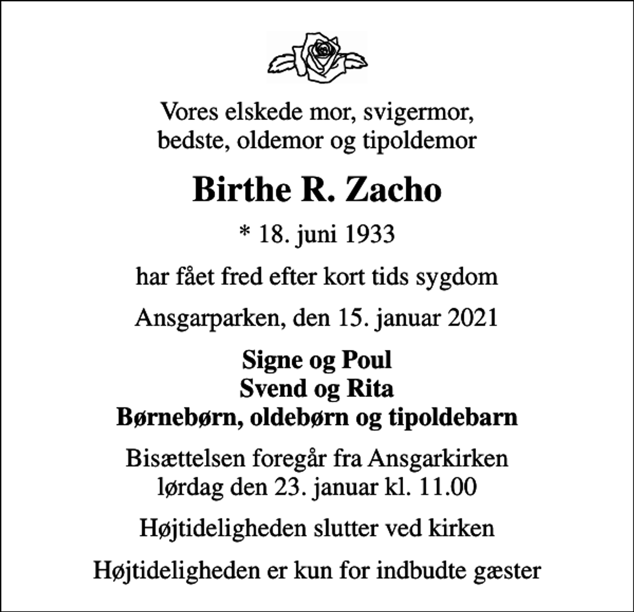 <p>Vores elskede mor, svigermor, bedste, oldemor og tipoldemor<br />Birthe R. Zacho<br />* 18. juni 1933<br />har fået fred efter kort tids sygdom<br />Ansgarparken, den 15. januar 2021<br />Signe og Poul Svend og Rita Børnebørn, oldebørn og tipoldebarn<br />Bisættelsen foregår fra Ansgarkirken lørdag den 23. januar kl. 11.00<br />Højtideligheden slutter ved kirken<br />Højtideligheden er kun for indbudte gæster</p>