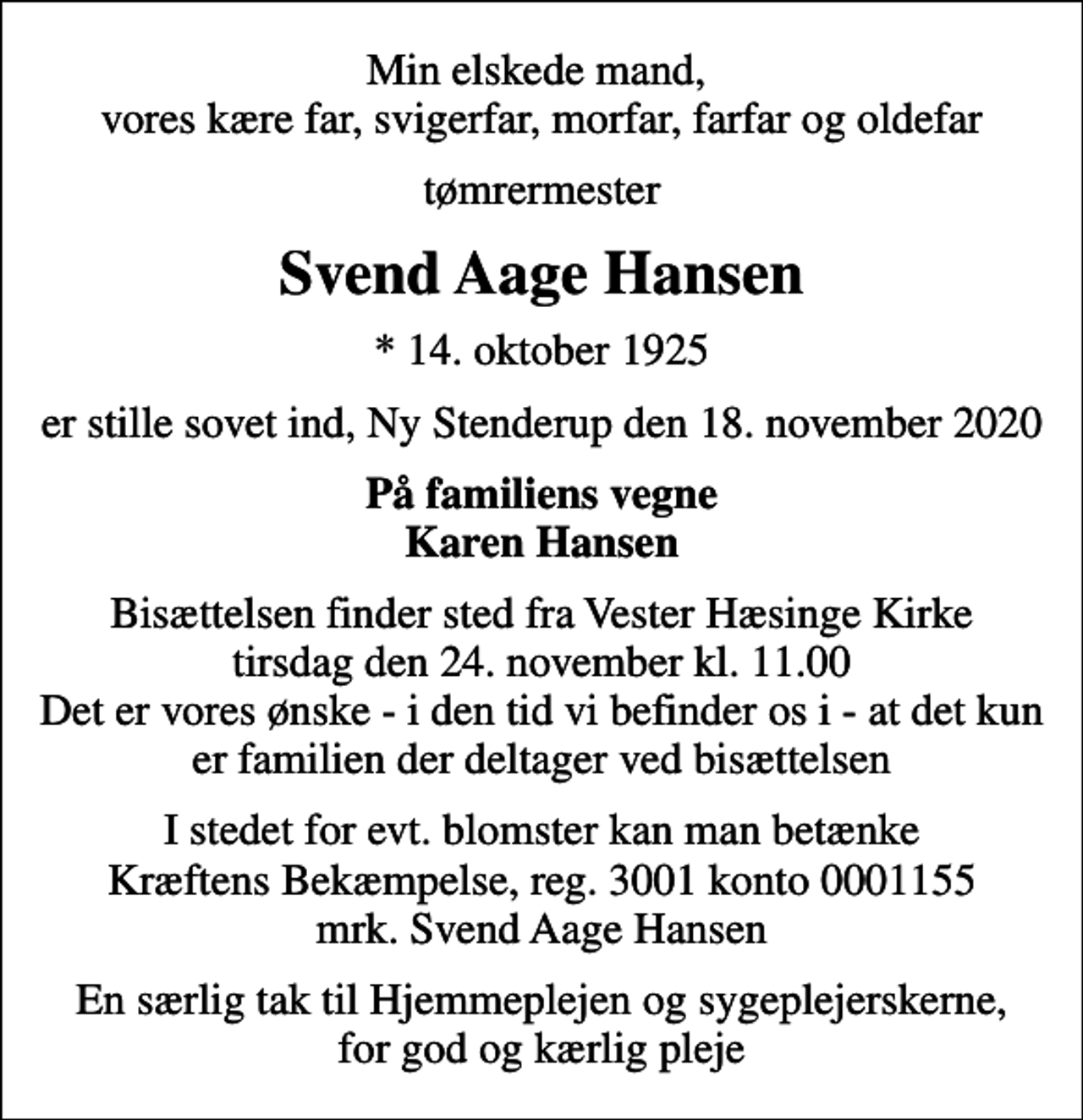 <p>Min elskede mand, vores kære far, svigerfar, morfar, farfar og oldefar<br />tømrermester<br />Svend Aage Hansen<br />* 14. oktober 1925<br />er stille sovet ind, Ny Stenderup den 18. november 2020<br />På familiens vegne Karen Hansen<br />Bisættelsen finder sted fra Vester Hæsinge Kirke tirsdag den 24. november kl. 11.00 Det er vores ønske - i den tid vi befinder os i - at det kun er familien der deltager ved bisættelsen<br />I stedet for evt. blomster kan man betænke<br />Kræftens Bekæmpelse reg.3001konto0001155mrk. Svend Aage<br />Hansen<br />En særlig tak til Hjemmeplejen og sygeplejerskerne, for god og kærlig pleje</p>