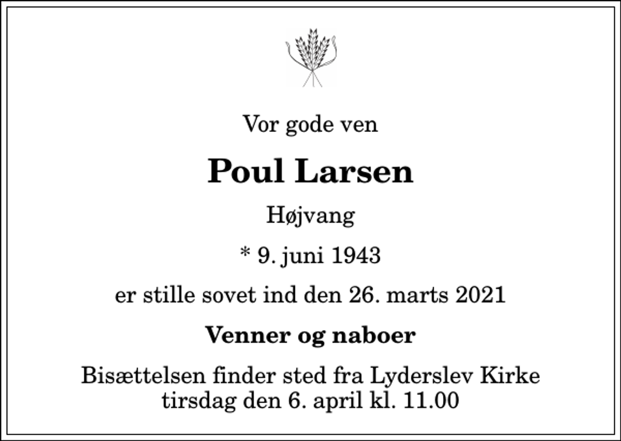 <p>Vor gode ven<br />Poul Larsen<br />Højvang<br />* 9. juni 1943<br />er stille sovet ind den 26. marts 2021<br />Venner og naboer<br />Bisættelsen finder sted fra Lyderslev Kirke tirsdag den 6. april kl. 11.00</p>