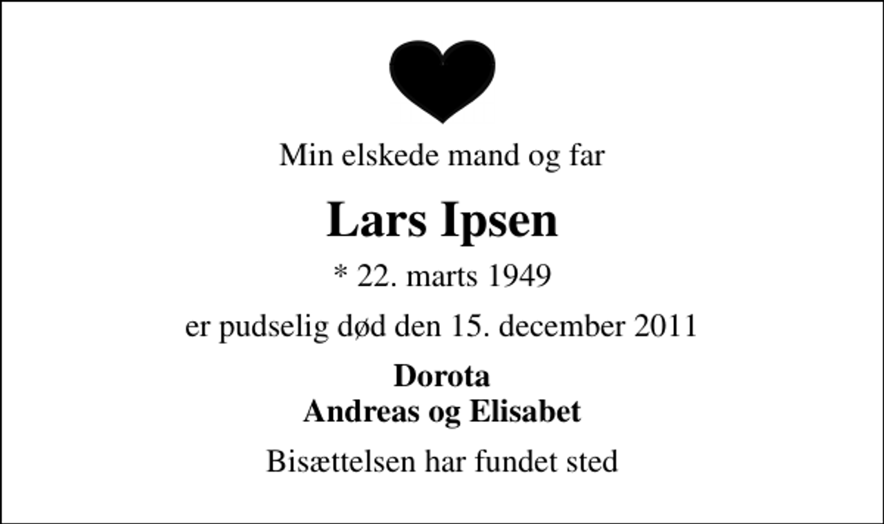 <p>Min elskede mand og far<br />Lars Ipsen<br />* 22. marts 1949<br />er pudselig død den 15. december 2011<br />Dorota Andreas og Elisabet<br />Bisættelsen har fundet sted</p>