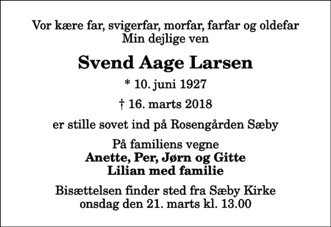 <p>Vor kære far, svigerfar, morfar, farfar og oldefar Min dejlige ven<br />Svend Aage Larsen<br />* 10. juni 1927<br />✝ 16. marts 2018<br />er stille sovet ind på Rosengården Sæby<br />På familiens vegne<br />Anette, Per, Jørn og Gitte Lilian med familie<br />Bisættelsen finder sted fra Sæby Kirke onsdag den 21. marts kl. 13.00</p>