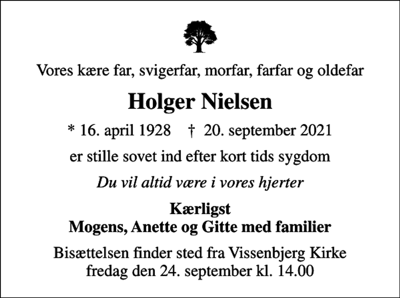 <p>Vores kære far, svigerfar, morfar, farfar og oldefar<br />Holger Nielsen<br />* 16. april 1928 ✝ 20. september 2021<br />er stille sovet ind efter kort tids sygdom<br />Du vil altid være i vores hjerter<br />Kærligst Mogens, Anette og Gitte med familier<br />Bisættelsen finder sted fra Vissenbjerg Kirke fredag den 24. september kl. 14.00</p>